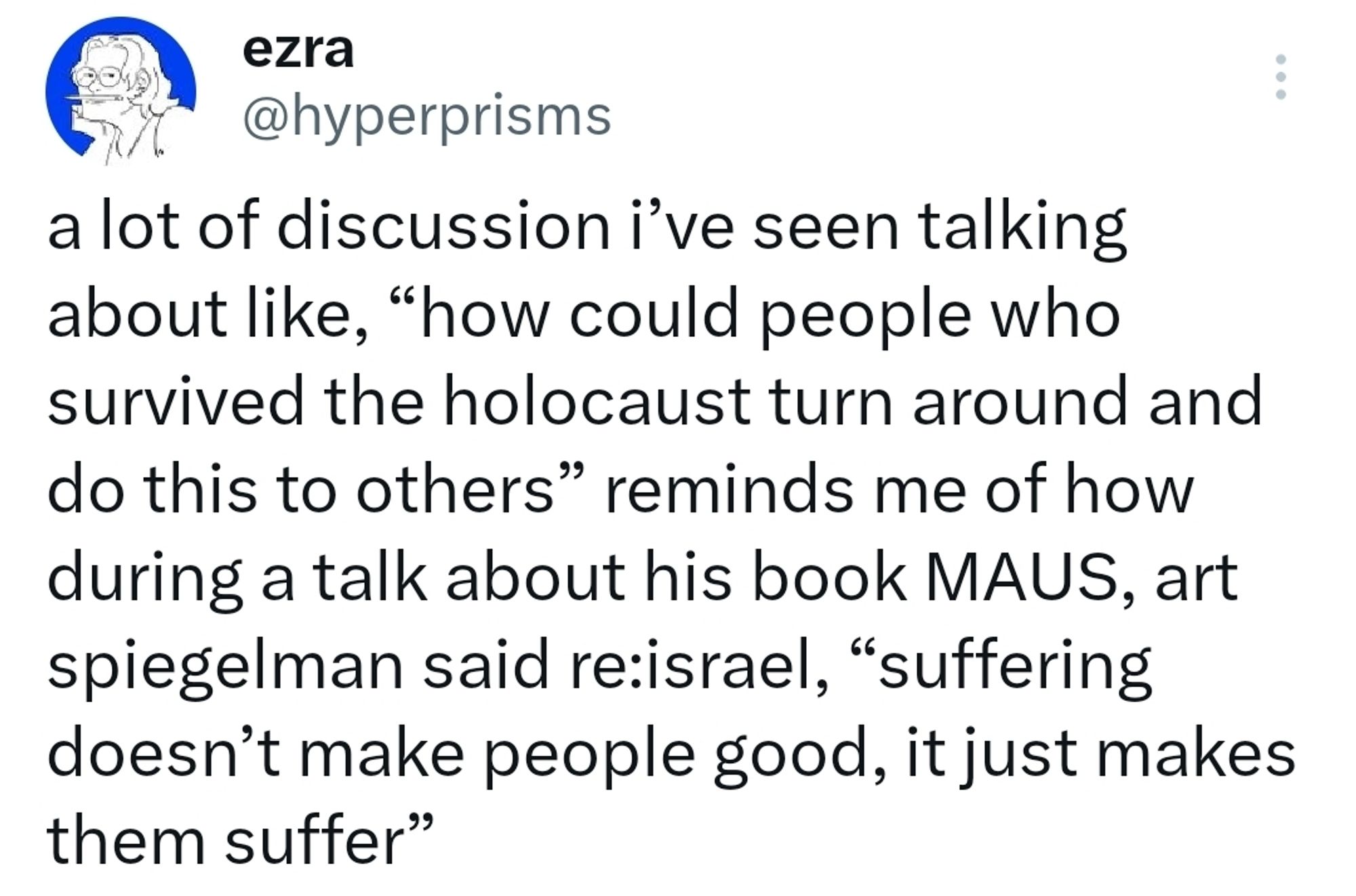 a lot of discussion i’ve seen talking about like, “how could people who survived the holocaust turn around and do this to others” reminds me of how during a talk about his book MAUS, art spiegelman said re:israel, “suffering doesn’t make people good, it just makes them suffer”