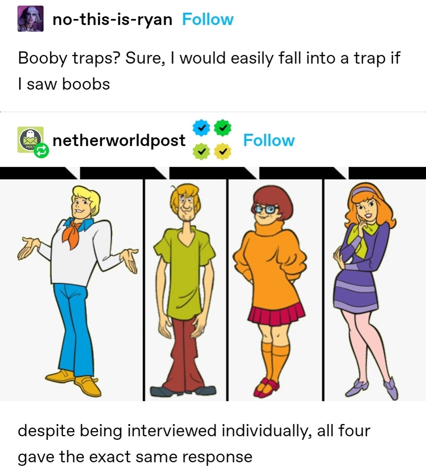 Tumblr post saying booby traps? sure I'd fall into a trap if i saw boobies, replied to with a post of the entire Scooby gant with speech bubbles above them saying despite being interviewed separately all four have the exact same response