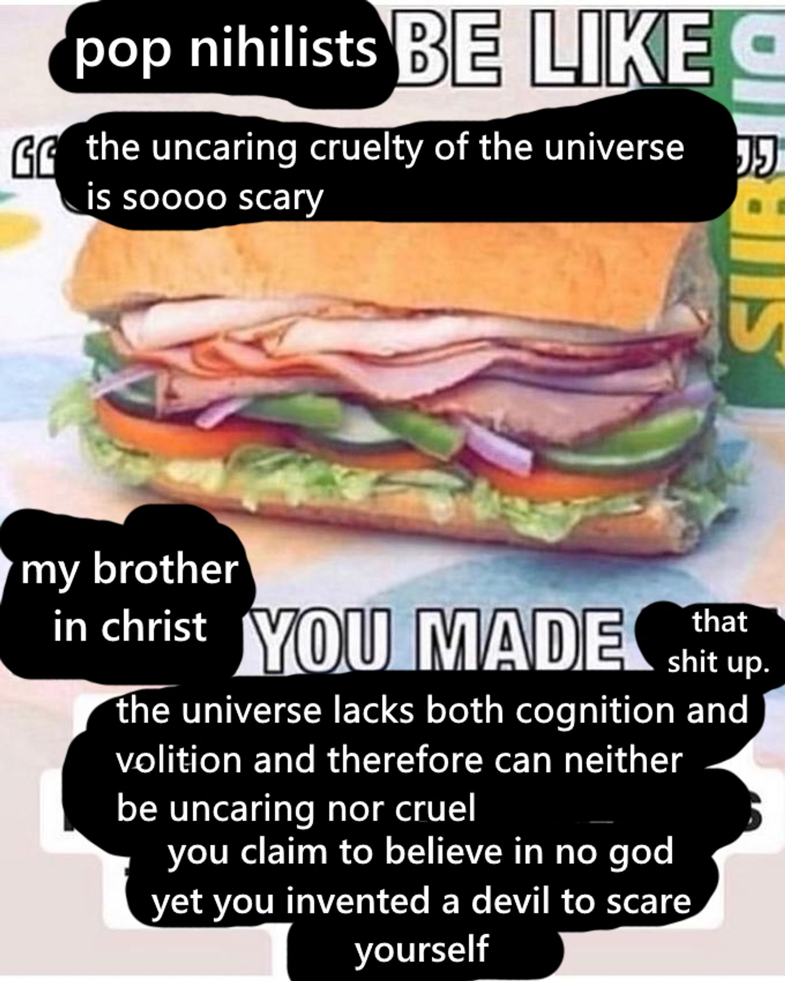 subway sandwich meme reading pop nihilists be like the uncaring cruelty of the universe is sooooo scary. my brother in christ you made that shit up. the universe lacks both cognition and volition and therefore can neither be uncaring not cruel. you claim to believe in no god yet you invented a devil to scare yourself