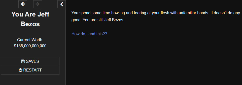 A screenshot from my game You Are Jeff Bezos. It reads: "You spend some time howling and tearing at your flesh with unfamiliar hands. It doesn't do any good. You are still Jeff Bezos."