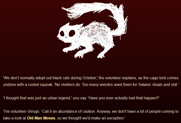 A screenshot of my game Displacer Beast. It reads:

"'We don't normally adopt out black cats during October,' the volunteer explains, as the cage lock comes undone with a rusted squeak. 'No shelters do. Too many weirdos want them for Satanic rituals and shit.'

'I thought that was just an urban legend,' you say. 'Have you ever actually had that happen?'

The volunteer shrugs. 'Call it an abundance of caution. Anyway, we don't have a lot of people coming to take a look at Old Man Moses, so we thought we'd make an exception.'"