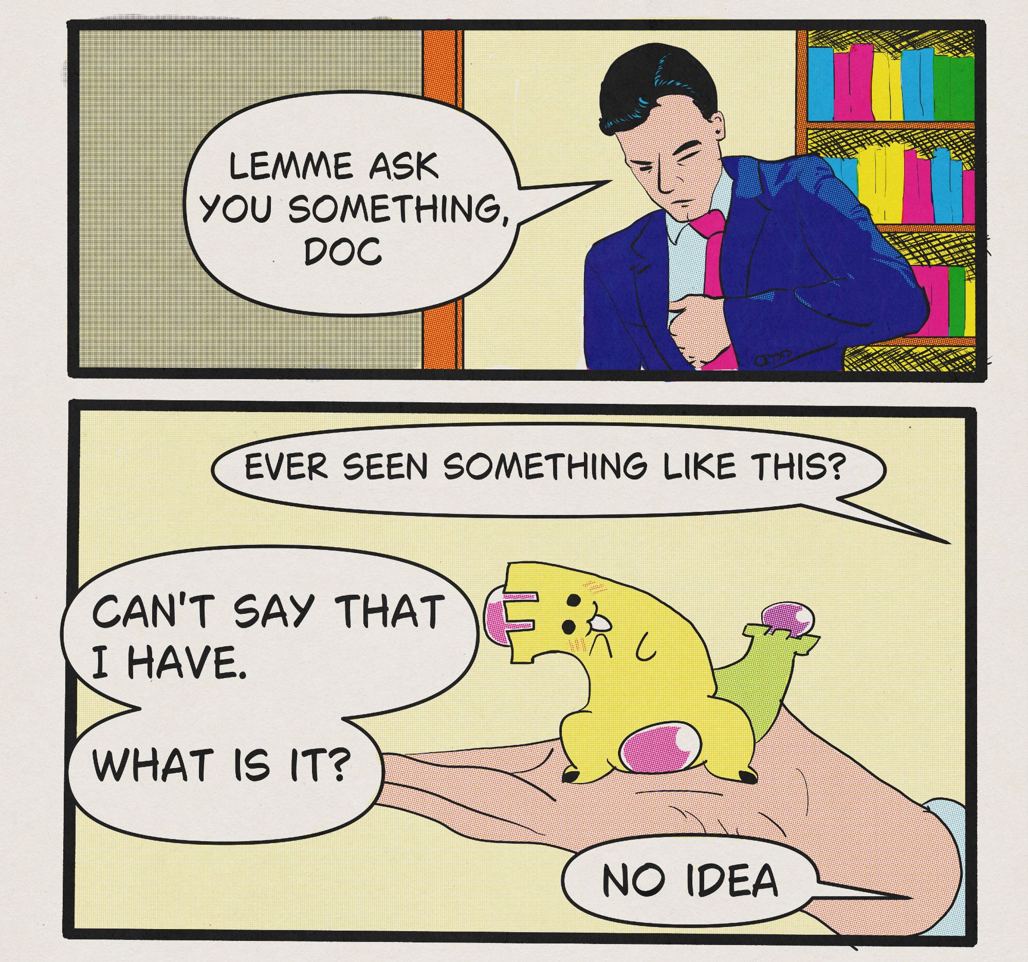 A two panel comic. In the first panel a man reaches into his coat pocket while saying "Lemme ask you something, doc". The second panel features his zoomed in hand. In the second panel he holds up a small creature who is making an inquisitive face. He says "Ever seen something like this?" The second character, who is not pictured, says "Can't say that I have. What is it?" He responds "No idea".