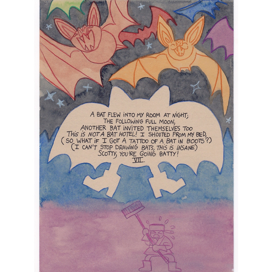 Illustrated watercolor page of a poem I wrote:
"A bat flew into my room at night;
The following full moon, 
Another bat invited themselves too
This is not a bat hotel! I shouted from my bed,
(so what if I got a tattoo of a bat in boots?)
(I can't stop drawing bats, this is insane)
Scotty, you're going batty!"