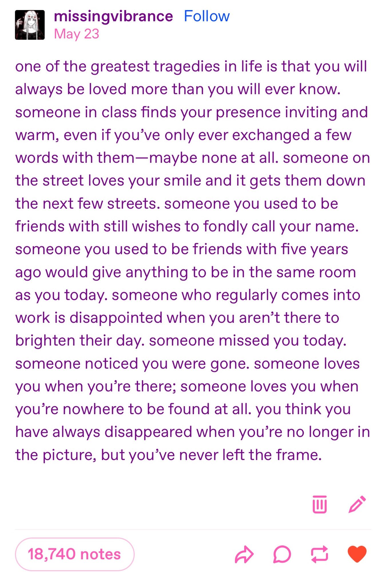 A tumblr post by missingvibrance that says one of the greatest tragedies in life is that you will always be loved more than you will ever know. someone in class finds your presence inviting and warm, even if you’ve only ever exchanged a few words with them maybe none at all. someone on the street loves your smile and it gets them down the next few streets. someone you used to be friends with still wishes to fondly call your name. someone you used to be friends with five years ago would give anything to be in the same room as you today. someone who regularly comes into work is disappointed when you aren’t there to brighten their day. someone missed you today. someone noticed you were gone. someone loves you when you’re there; someone loves you when you’re nowhere to be found at all. you think you have always disappeared when you’re no longer in the picture, but you’ve never left the frame