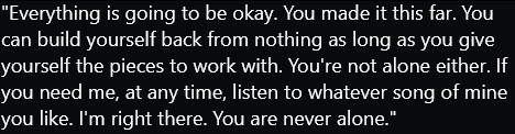 Text: "Everything is going to be okay. You made it this far. You can build yourself back from nothing as long as you give yourself the pieces to work with. You're not alone either. If you need me, at any time, listen to whatever song of mine you like. I'm right there. You are never alone."