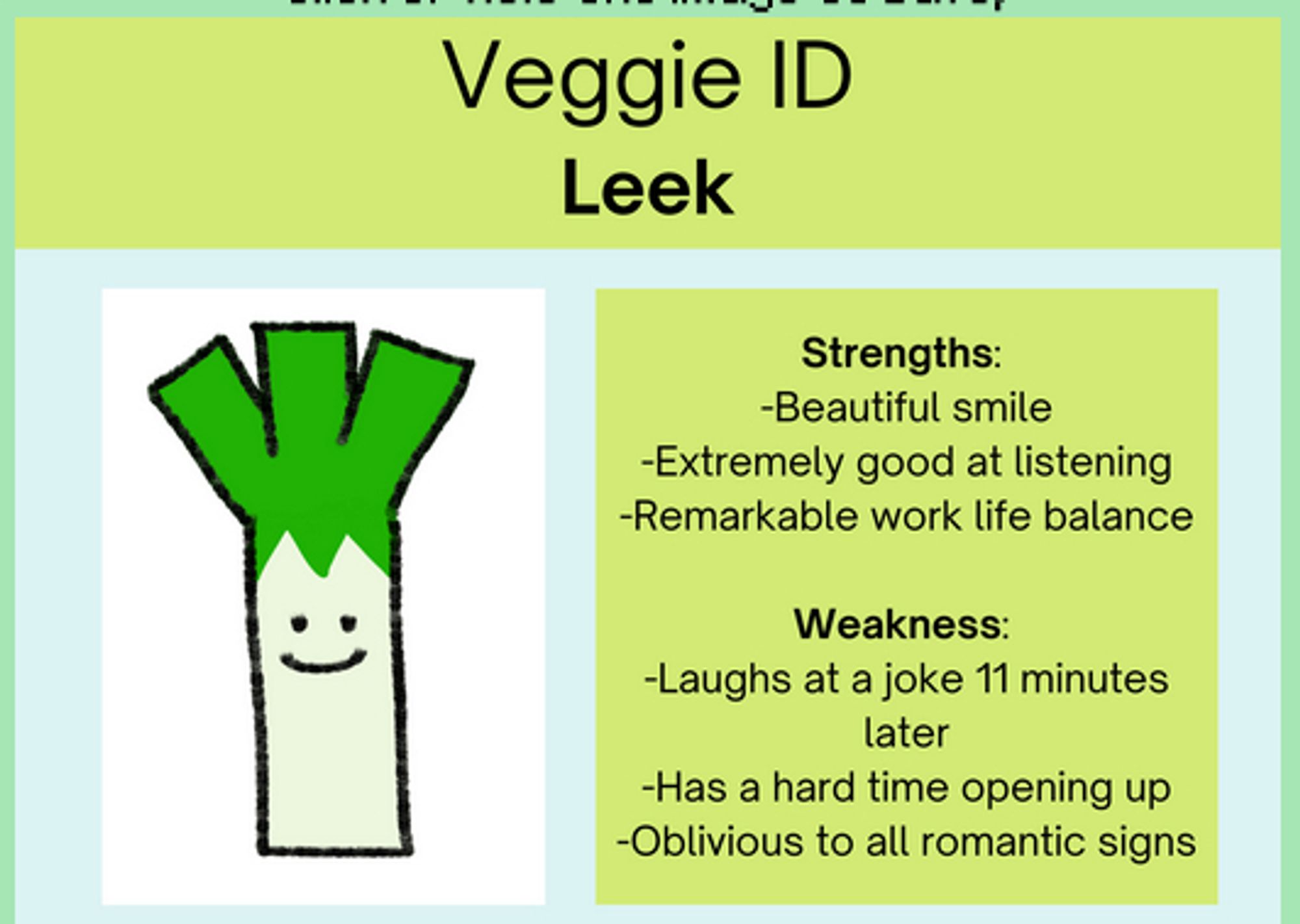 Veggie ID: Leek

Strengths: Beautiful smile, extremely good at listening, remarkable work life balance.

Weakness: Laughs at a joke 11 minutes later, has a hard time opening up, oblivious to all romantic signs.