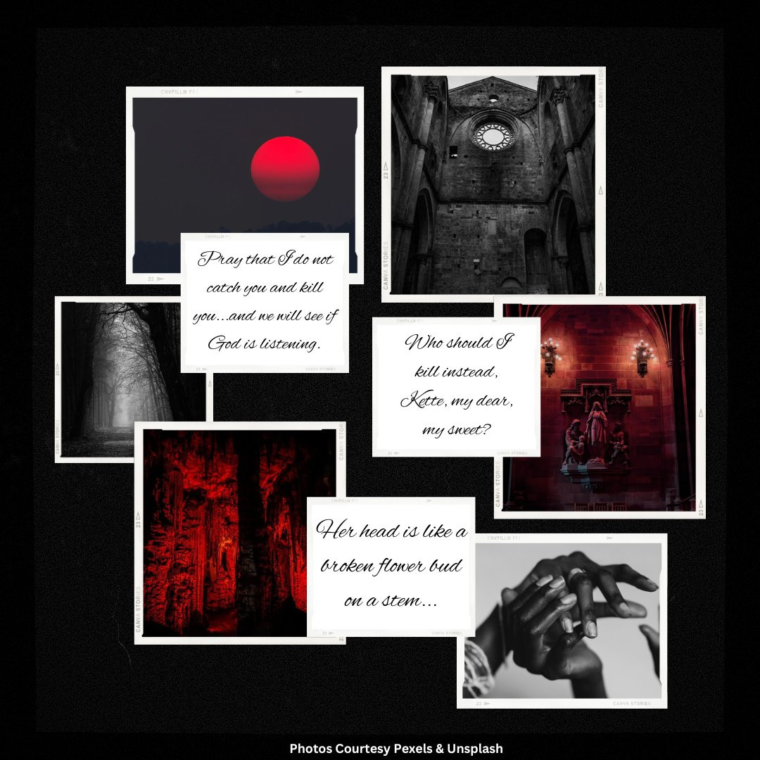 A moodboard depicting the following photographs in black and white... Top Left: a red sun setting. Top Right: the interior of a stone church, desaturated with no ceiling. Center Left 1: a dark forest path with a shaft of light, desaturated. Center Left 2: text reads "Pray that I do not catch you and kill you...and we will see if God is listening." Center Right 1: text reads "Who should I kill instead, Kette, my dear, my sweet?" Center Right 2: a shrine of saints inside a church, cast in red light. Bottom Left: the interior of a cave, cast in red light. Bottom Center: text reads "Her head is like a broken flower bus on a stem..." Bottom Right: a pair of Black women's hands, gently holding one another, desaturated.
