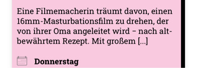 Eine Filmemacherin träumt davon, einen 16mm-Masturbationsfilm zu drehen, der von ihrer Oma angeleitet wird - nach altbewährtem Rezept. Mit großem [...]
Donnerstag