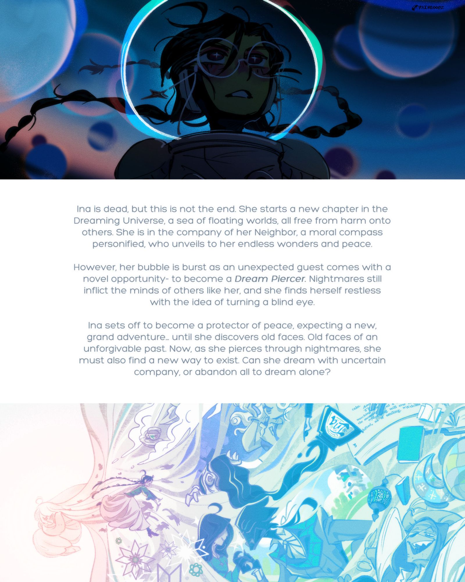 Summary text with illustrative images of Ina looking out into what seems to be a spacey universe and elements of her dream.

"Ina is dead, but this is not the end. She starts a new chapter in the Dreaming Universe, a sea of floating worlds, all free from harm onto others. She is in the company of her Neighbor, a moral compass personified, who unveils to her endless wonders and peace.

However, her bubble is burst as an unexpected guest comes with a novel opportunity- to become a Dream Piercer. Nightmares still inflict the minds of others like her, and she finds herself restless with the idea of turning a blind eye.

Ina sets off to become a protector of peace, expecting a new, grand adventure… until she discovers old faces. Old faces of an unforgivable past. Now, as she pierces through nightmares, she must also find a new way to exist. Can she dream with uncertain company, or abandon all to dream alone?"