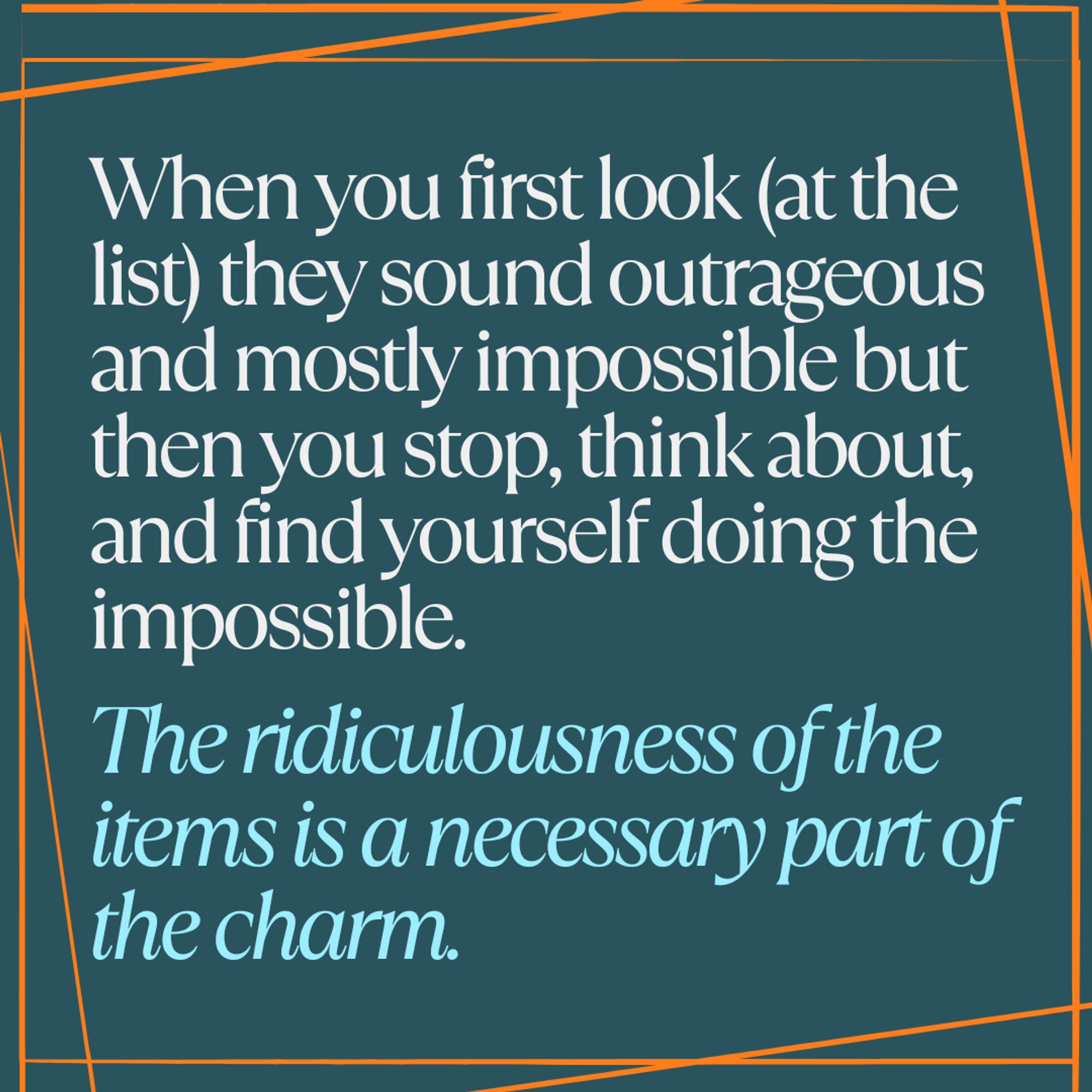 When you first look (at the list) they sound outrageous and mostly impossible, but then you stop, think about it, and find yourself doing the impossible.

The ridiculousness of the items is a necessary part of the charm.