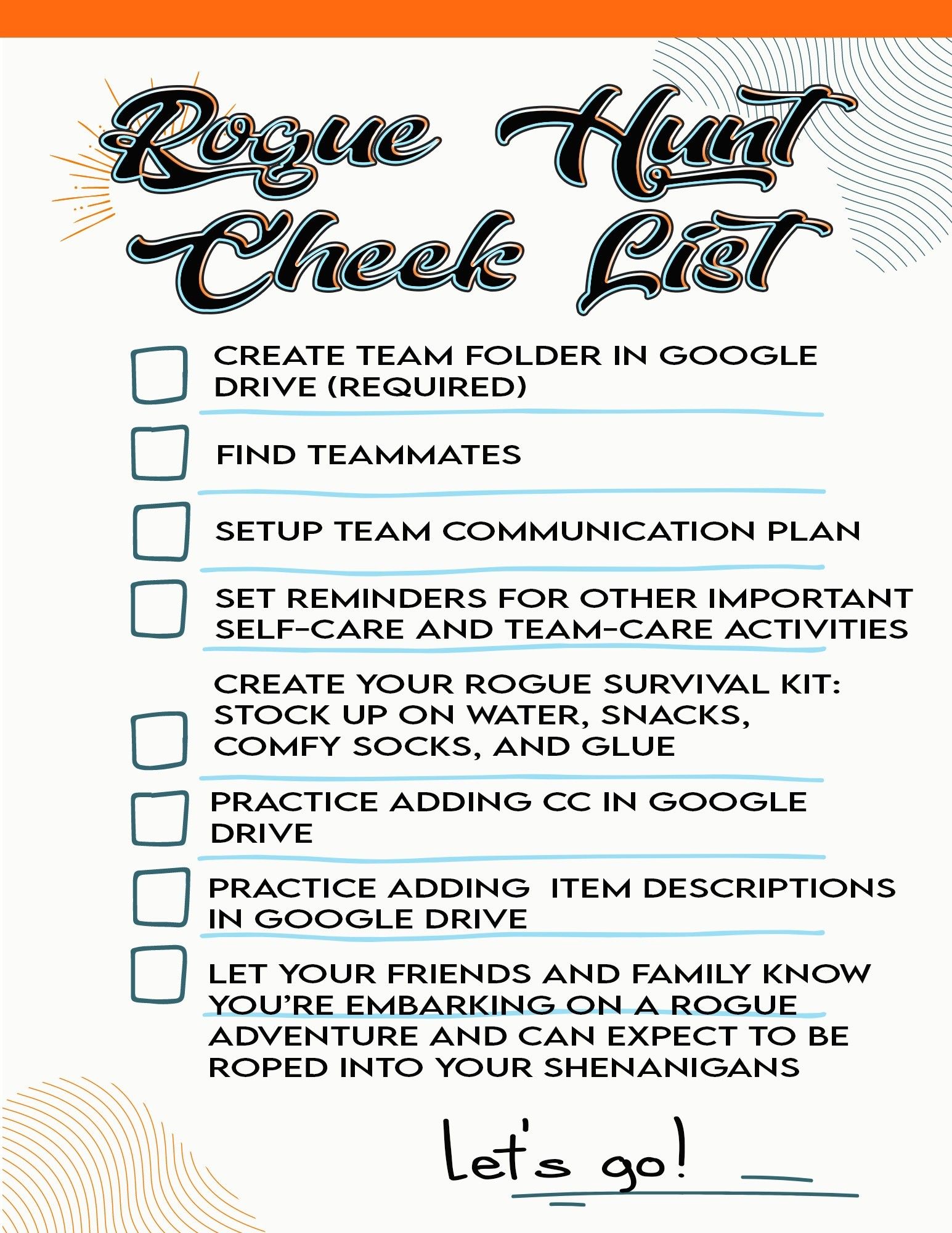 Rogue hunt check list

- Create team folder in google drive (required)
- find teammates
- setup team communication plan
- set reminders for other important self-care and team-care activities
- create your rogue survival kit: stock up on water, snacks, comfy socks, and glue.
- practice adding CC in google drive
- practice adding item descriptions in google drive
- let your friends and family know you're embarking on a rogue adventure and can expect to be roped into your shenanigans