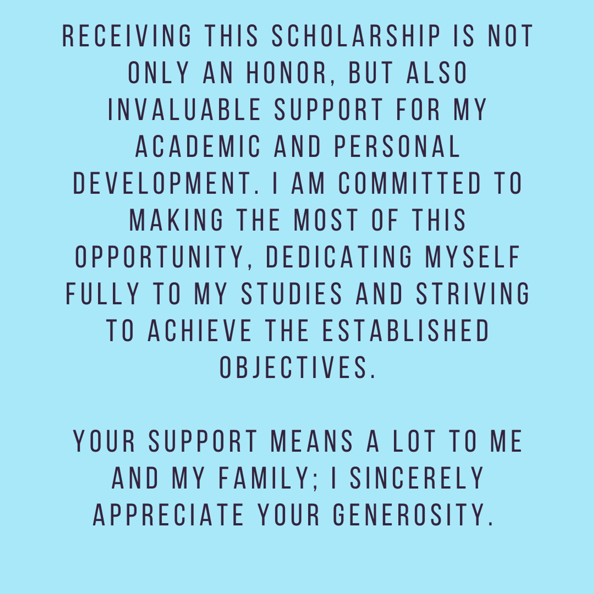 Receving this scholarship is not only an honor but also invaluable support for my academic and personal development. I am committed to making the most of this opportunity, dedicating myself fully to my studies, and striving to achieve the established objectives.

Your support means a lot to me and my family; I sincerely appreciate your generosity.