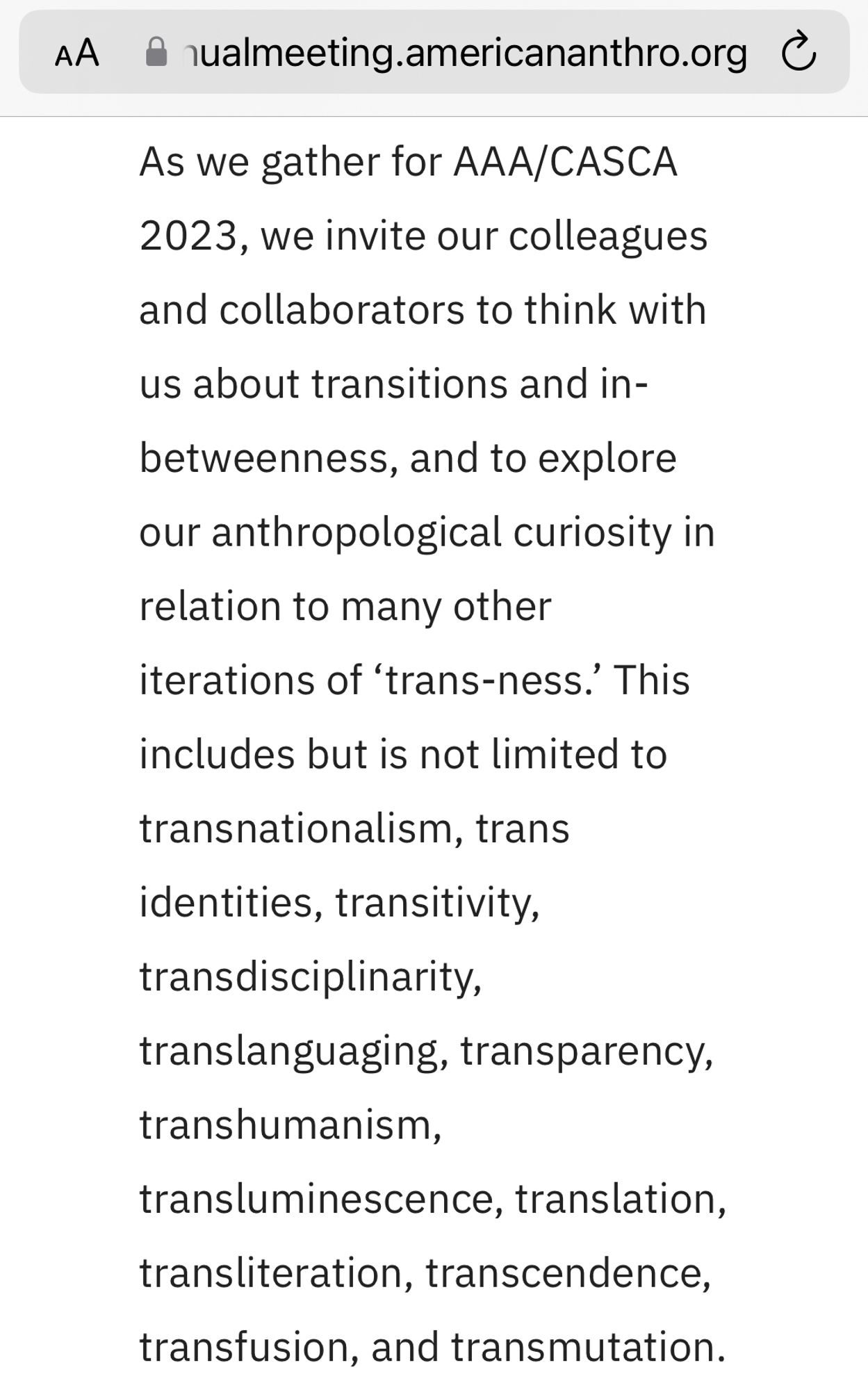 As we gather for AAA/CASCA 2023, we invite our colleagues and collaborators to think with us about transitions and in-betweenness, and to explore our anthropological curiosity in relation to many other iterations of ‘trans-ness.’ This includes but is not limited to transnationalism, trans identities, transitivity, transdisciplinarity, translanguaging, transparency, transhumanism, transluminescence, translation, transliteration, transcendence, transfusion, and transmutation