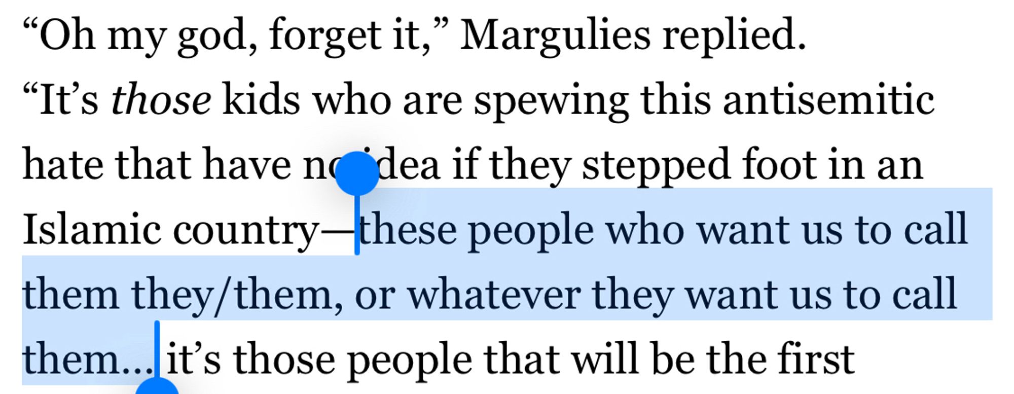 Screenshot of text: Oh my god, forget it,” Margulies replied. “It’s those kids who are spewing this antisemitic hate that have no idea if they stepped foot in an Islamic country—these people who want us to call them they/them, or whatever they want us to call them… it’s those people that will be the first 