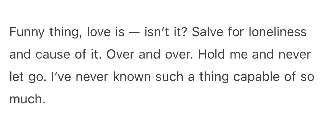 Funny thing, love is — isn’t it? Salve for loneliness and cause of it. Over and over. Hold me and never let go. I’ve never known such a thing capable of so much.