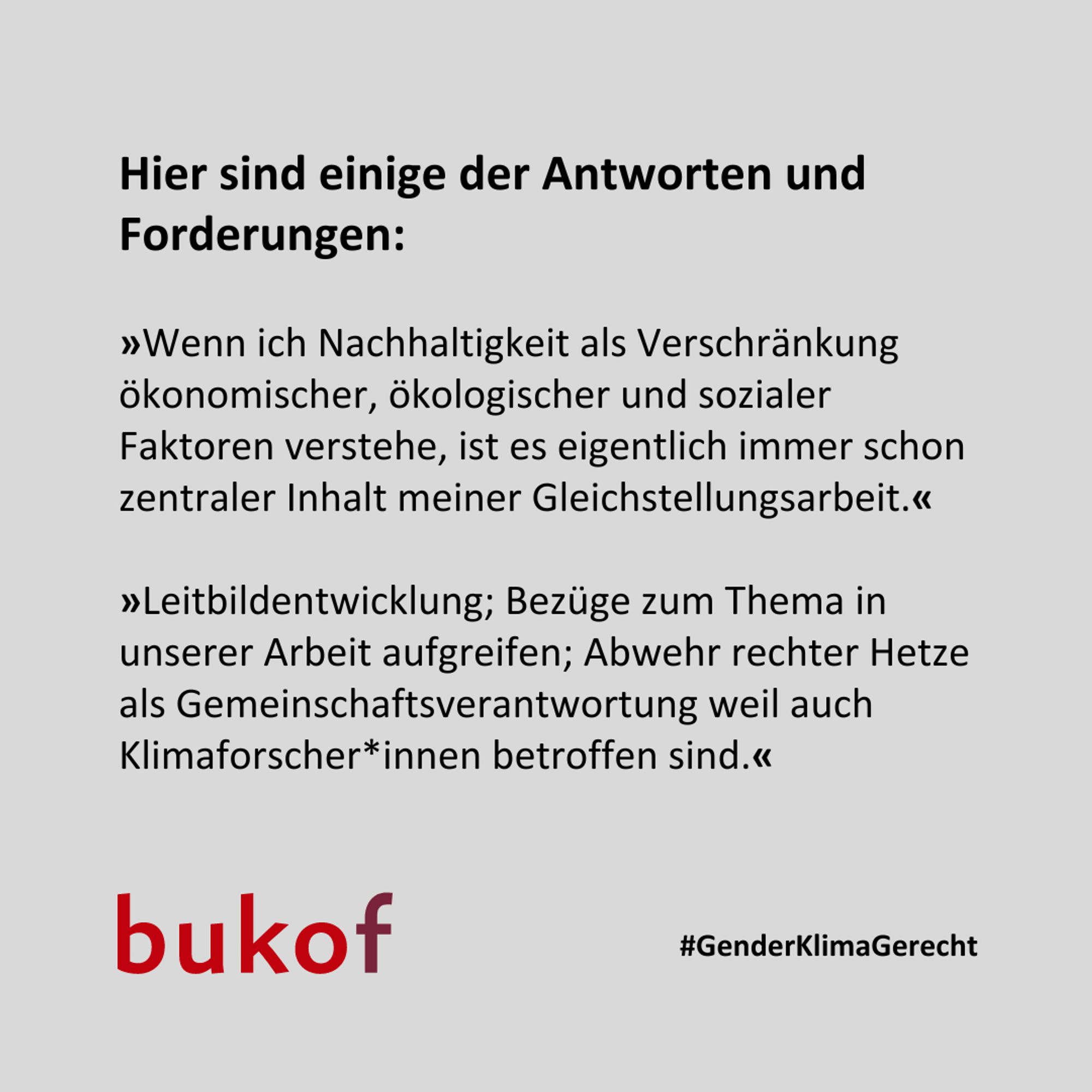 Hier sind einige der Antworten und Forderungen:

»Wenn ich Nachhaltigkeit als Verschränkung ökonomischer, ökologischer und sozialer Faktoren verstehe, ist es eigentlich immer schon zentraler Inhalt meiner Gleichstellungsarbeit.«

»Leitbildentwicklung; Bezüge zum Thema in unserer Arbeit aufgreifen; Abwehr rechter Hetze als Gemeinschaftsverantwortung weil auch Klimaforscher*innen betroffen sind.«