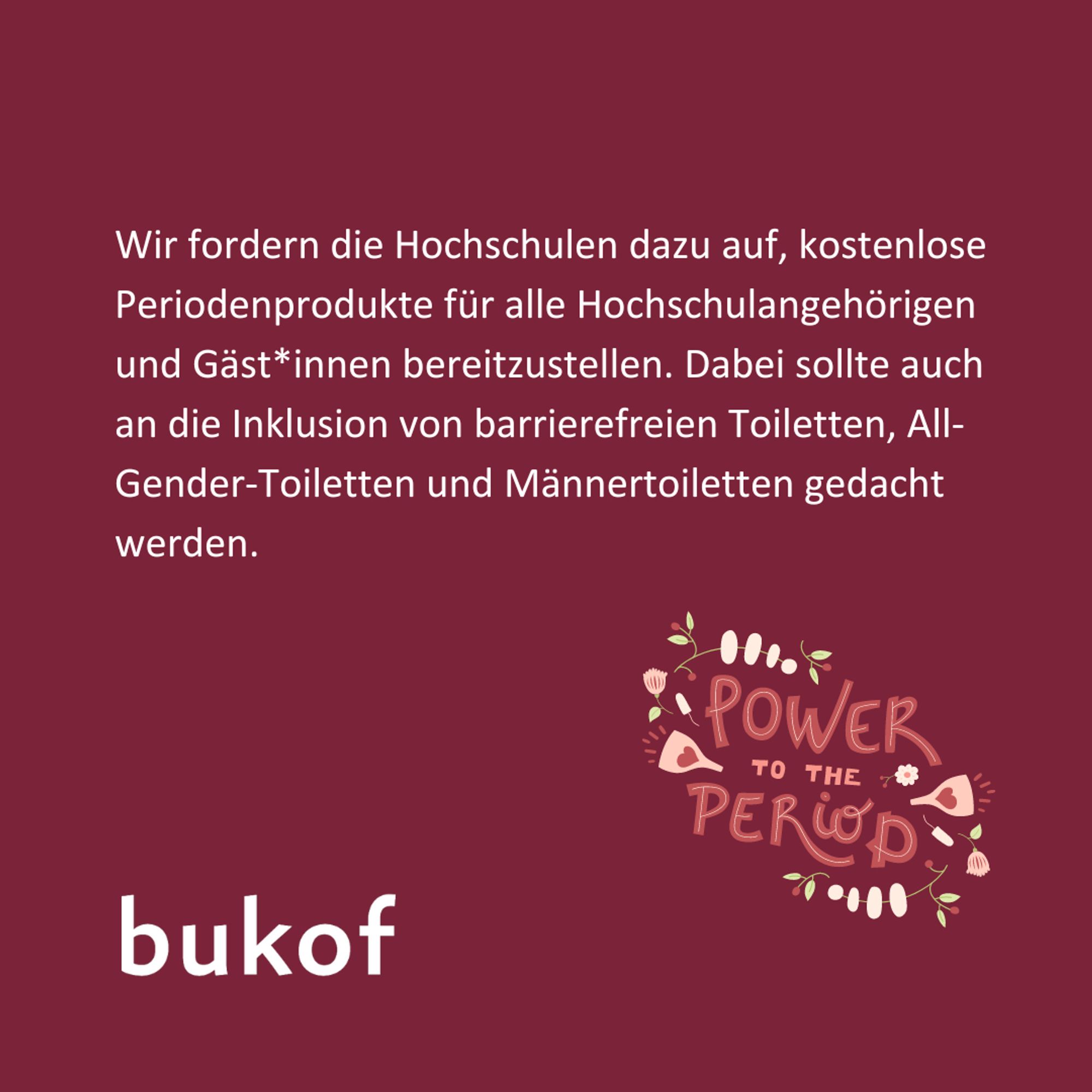 Es steht in weißer Schrift auf rotem Hintergrund geschrieben: Wird fordern die Hochschulen dazu auf, kostenlose Periodenprodukte für alle Hochschuleangehörigen und Gäst*innen bereitzustellen. Dabei sollte auch die Inklusion von barrierefreuen Toiletten, All-Gender-Toilette und Männertoiletten gedacht werden.