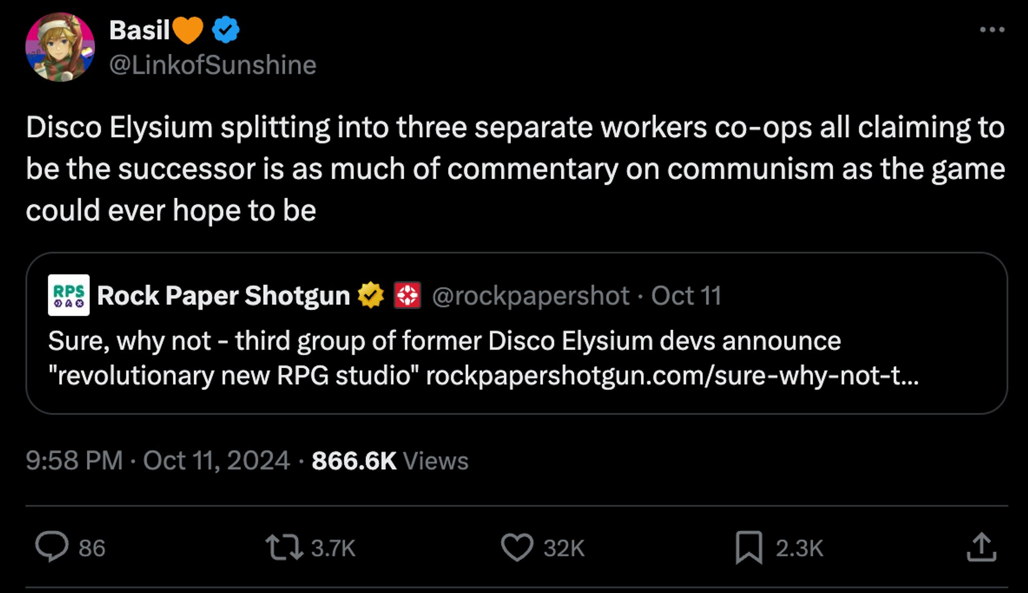 This image is a screenshot of a tweet. The tweet is from a user named "Basil," whose handle is @LinkofSunshine. The tweet reads: 

"Disco Elysium splitting into three separate workers co-ops all claiming to be the successor is as much of commentary on communism as the game could ever hope to be."

The tweet is quoting a tweet from Rock Paper Shotgun (@rockpapershot), which reads: 

"Sure, why not - third group of former Disco Elysium devs announce 'revolutionary new RPG studio.'"

The timestamp of Basil's tweet is "9:58 PM · Oct 11, 2024" and it has 866.6K views, 86 comments, 3.7K retweets, 32K likes, and 2.3K bookmarks.

There is a preview of a Rock Paper Shotgun link, though the full URL is not visible.