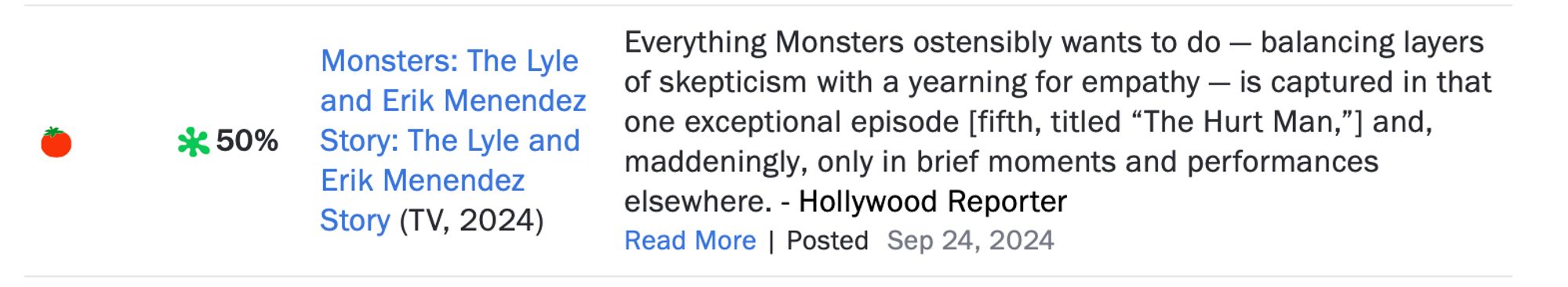 A "Fresh" review of "Monsters: The Lyle and Erik Mendenz Story" with the blurb "Everything Monsters ostensibly wants to do — balancing layers of skepticism with a yearning for empathy — is captured in that one exceptional episode [fifth, titled “The Hurt Man,”] and, maddeningly, only in brief moments and performances elsewhere. "