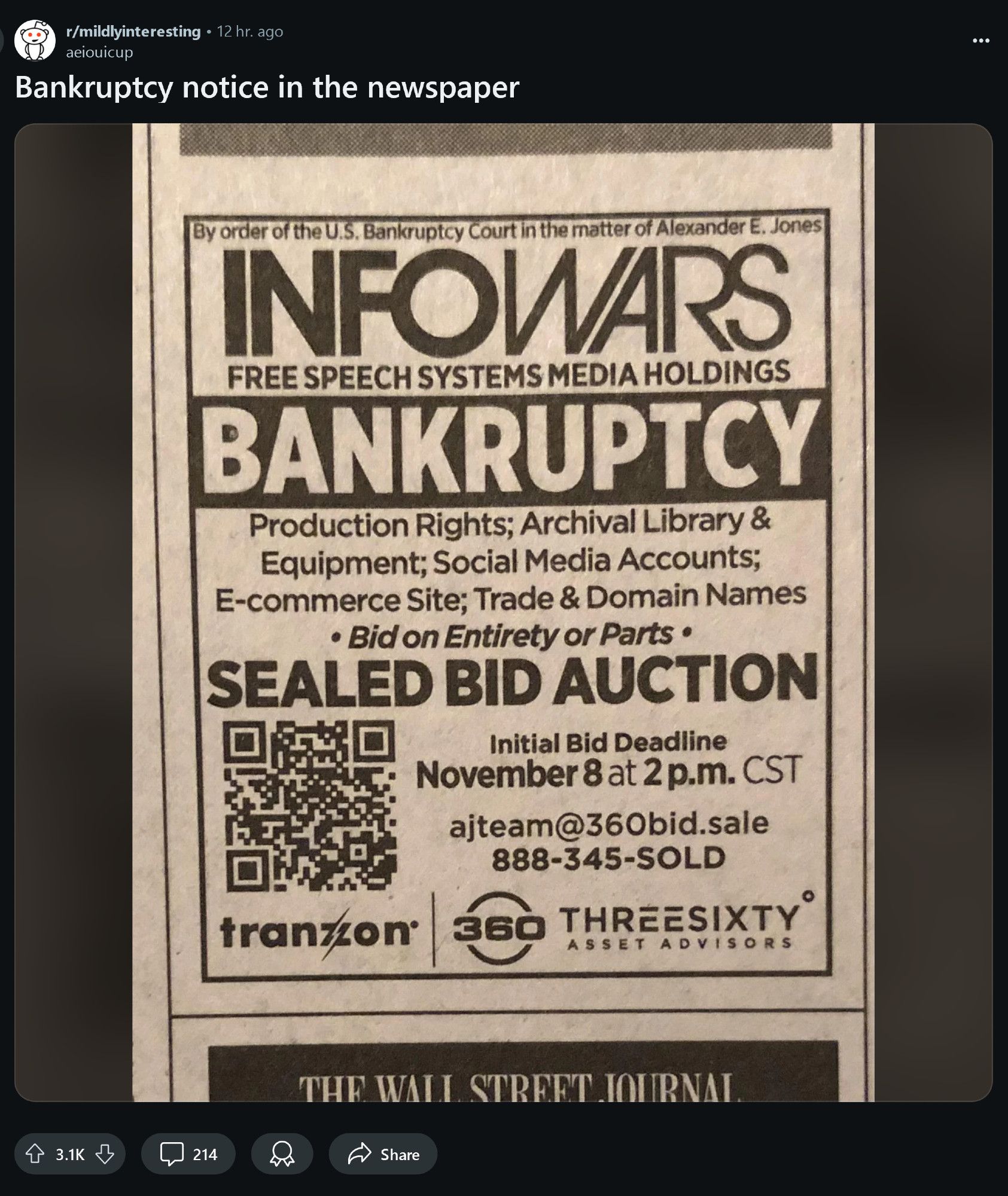 reddit 
r/mildlyinteresting
user: aeiouicup
post title: Bankruptcy notice in the newspaper

image: a scan or photo of a newspaper advertisement which has the following text 
"By order of the U.S. Bankruptcy Court in the matter of Alexander E. Jones

INFOWARS
FREE SPEECH SYSTEMS MEDIA HOLDINGS
BANKRUPTCY 

Production Rights; Archival Library & Equipment; Social Media Accounts; E-commerce Site; Trade & Domain Names

• Bid on Entirety or Parts.

SEALED BID AUCTION

Initial Bid Deadline
November 8 at 2 p.m. CST

ajteam@360bid.sale
888-345-SOLD"

There is a QR code.