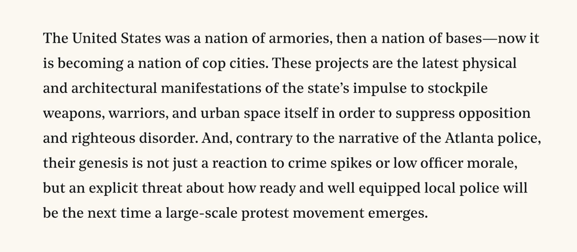 The United States was a nation of armories, then a nation of bases—now it is becoming a nation of cop cities. These projects are the latest physical and architectural manifestations of the state’s impulse to stockpile weapons, warriors, and urban space itself in order to suppress opposition and righteous disorder. And, contrary to the narrative of the Atlanta police, their genesis is not just a reaction to crime spikes or low officer morale, but an explicit threat about how ready and well equipped local police will be the next time a large-scale protest movement emerges.