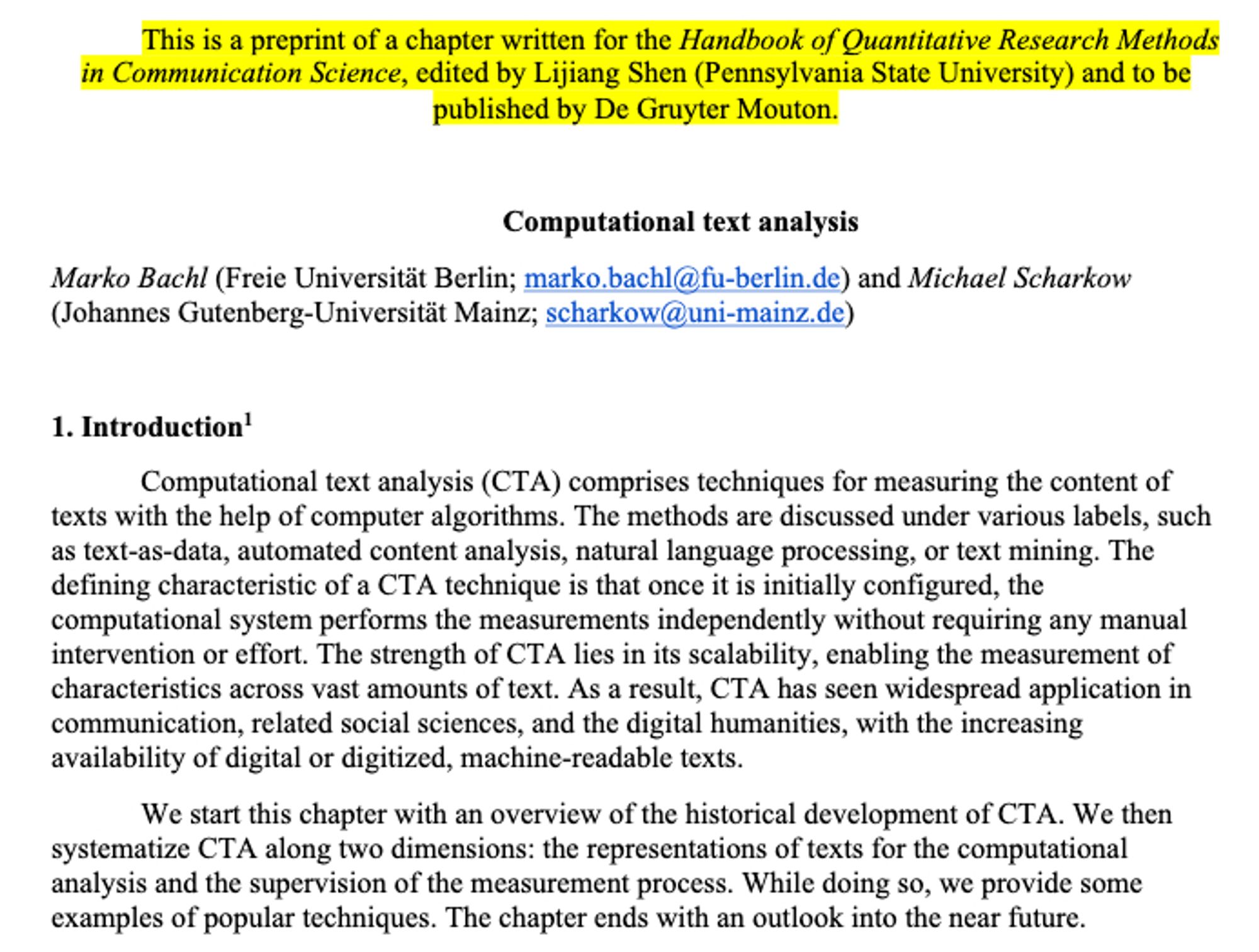 Screenshot of the introduction. It begins with
"Computational text analysis (CTA) comprises techniques for measuring the content of texts with the help of computer algorithms. The methods are discussed under various labels, such as text-as-data, automated content analysis, natural language processing, or text mining. The defining characteristic of a CTA technique is that once it is initially configured, the computational system performs the measurements independently without requiring any manual intervention or effort. The strength of CTA lies in its scalability, enabling the measurement of characteristics across vast amounts of text. As a result, CTA has seen widespread application in communication, related social sciences, and the digital humanities, with the increasing availability of digital or digitized, machine-readable texts. We start this chapter with an overview of the historical development of CTA. We then systematize CTA along two dimensions: the representations of ..."