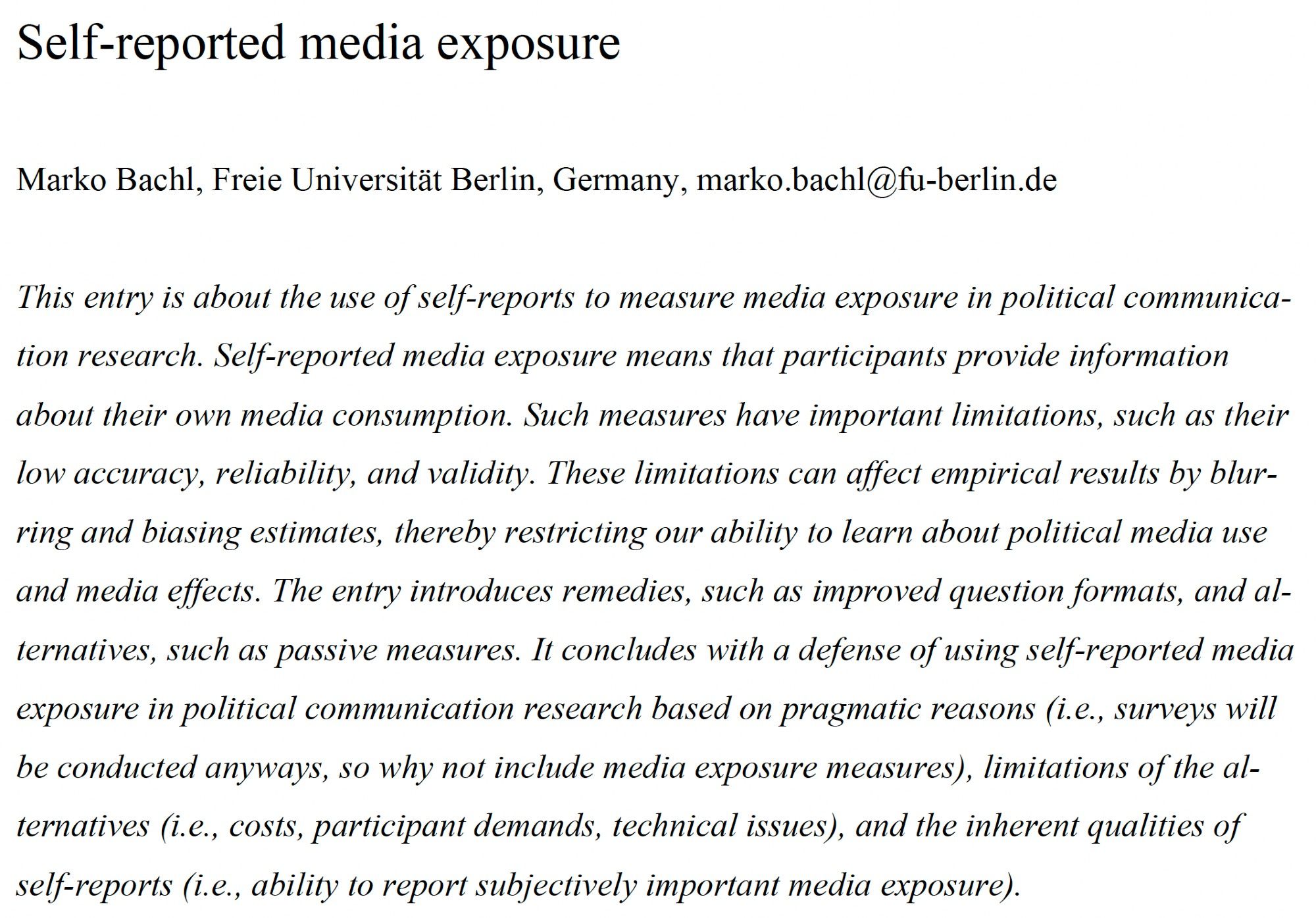 Screenshot of abstract: Self-reported media exposure
Marko Bachl, Freie Universität Berlin, Germany, marko.bachl@fu-berlin.de
This entry is about the use of self-reports to measure media exposure in political communication
research. Self-reported media exposure means that participants provide information
about their own media consumption. Such measures have important limitations, such as their
low accuracy, reliability, and validity. These limitations can affect empirical results by blurring
and biasing estimates, thereby restricting our ability to learn about political media use
and media effects. The entry introduces remedies, such as improved question formats, and alternatives,
such as passive measures. It concludes with a defense of using self-reported media
exposure in political communication research based on pragmatic reasons (i.e., surveys will
be conducted anyways, so why not include media exposure measures), limitations of the alternatives
(i.e., costs, participant ...)