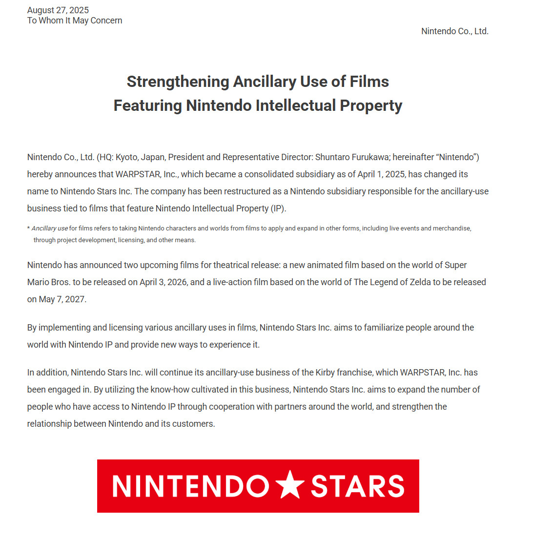 Nintendo Co., Ltd. (HQ: Kyoto, Japan, President and Representative Director: Shuntaro Furukawa; hereinafter “Nintendo”) hereby announces that WARPSTAR, Inc., which became a consolidated subsidiary as of April 1, 2025, has changed its name to Nintendo Stars Inc. The company has been restructured as a Nintendo subsidiary responsible for the ancillary-use business tied to films that feature Nintendo Intellectual Property (IP).

Nintendo has announced two upcoming films for theatrical release: a new animated film based on the world of Super Mario Bros. to be released on April 3, 2026, and a live-action film based on the world of The Legend of Zelda to be released on May 7, 2027.

By implementing and licensing various ancillary uses in films, Nintendo Stars Inc. aims to familiarize people around the world with Nintendo IP and provide new ways to experience it.

In addition, Nintendo Stars Inc. will continue its ancillary-use business of the Kirby franchise, which WARPSTAR, Inc. has been engaged in. By utilizing the know-how cultivated in this business, Nintendo Stars Inc. aims to expand the number of people who have access to Nintendo IP through cooperation with partners around the world, and strengthen the relationship between Nintendo and its customers.