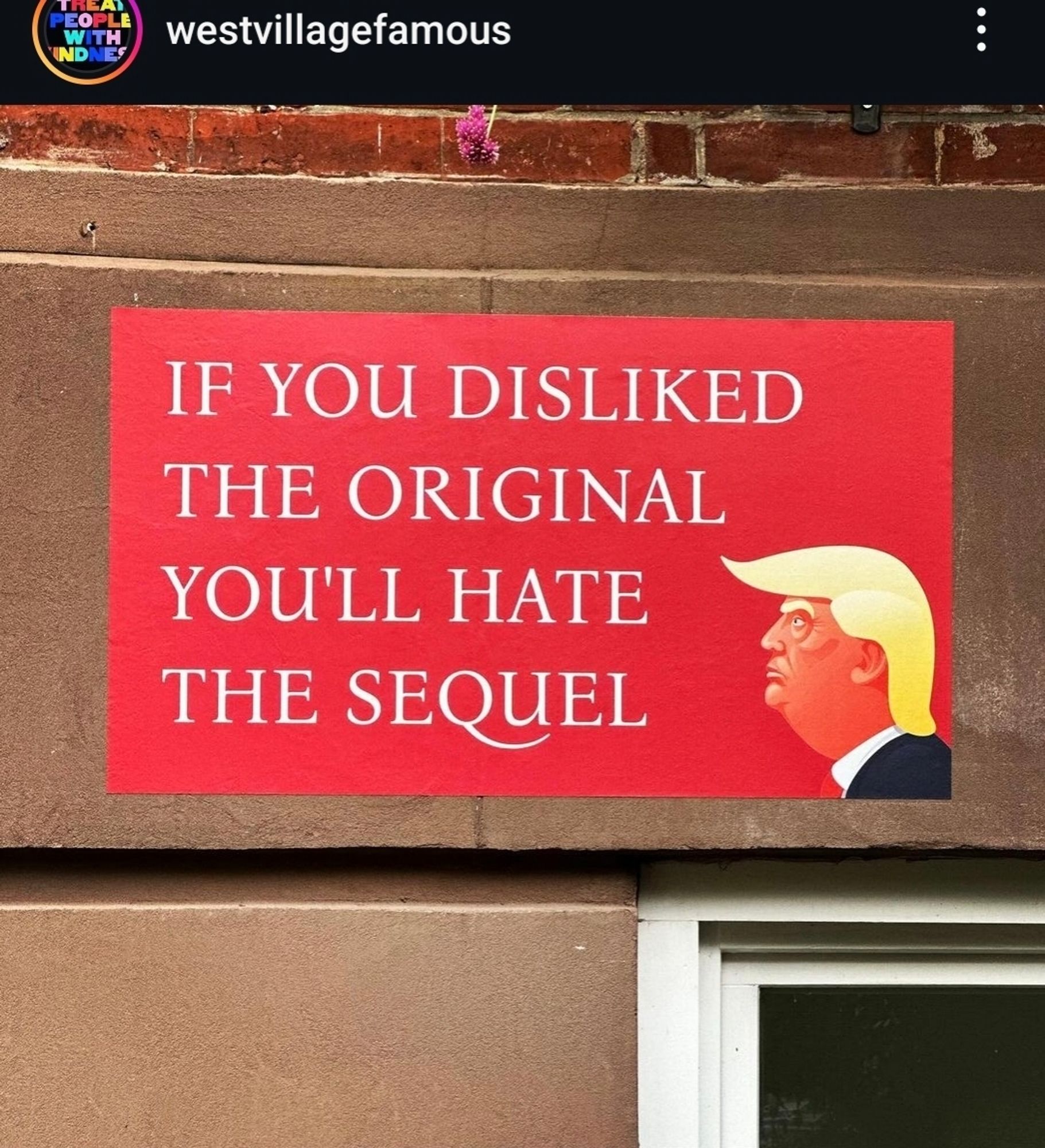 Instagram post from westvillagefamous:

Pictured: a red sign on a brown wall with the following text

If you disliked
the original
you'll hate 
the sequel

alongside a cartoon picture of Donald Trump