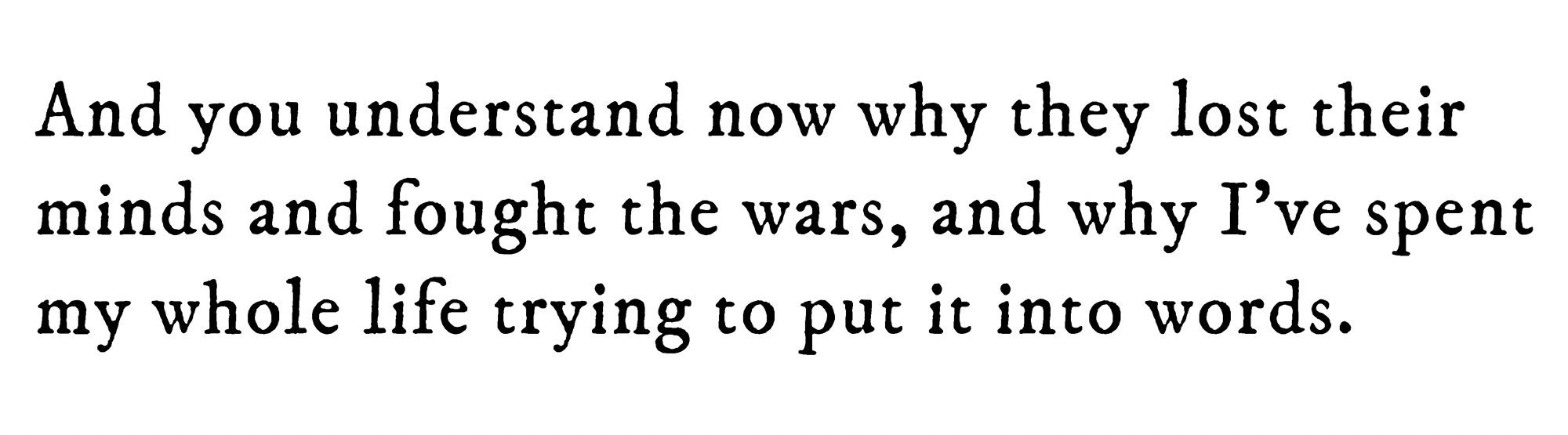Black text on white background reading: And you understand now why they lost their minds and fought the wars, and why I’ve spent my whole life trying to put it into words.