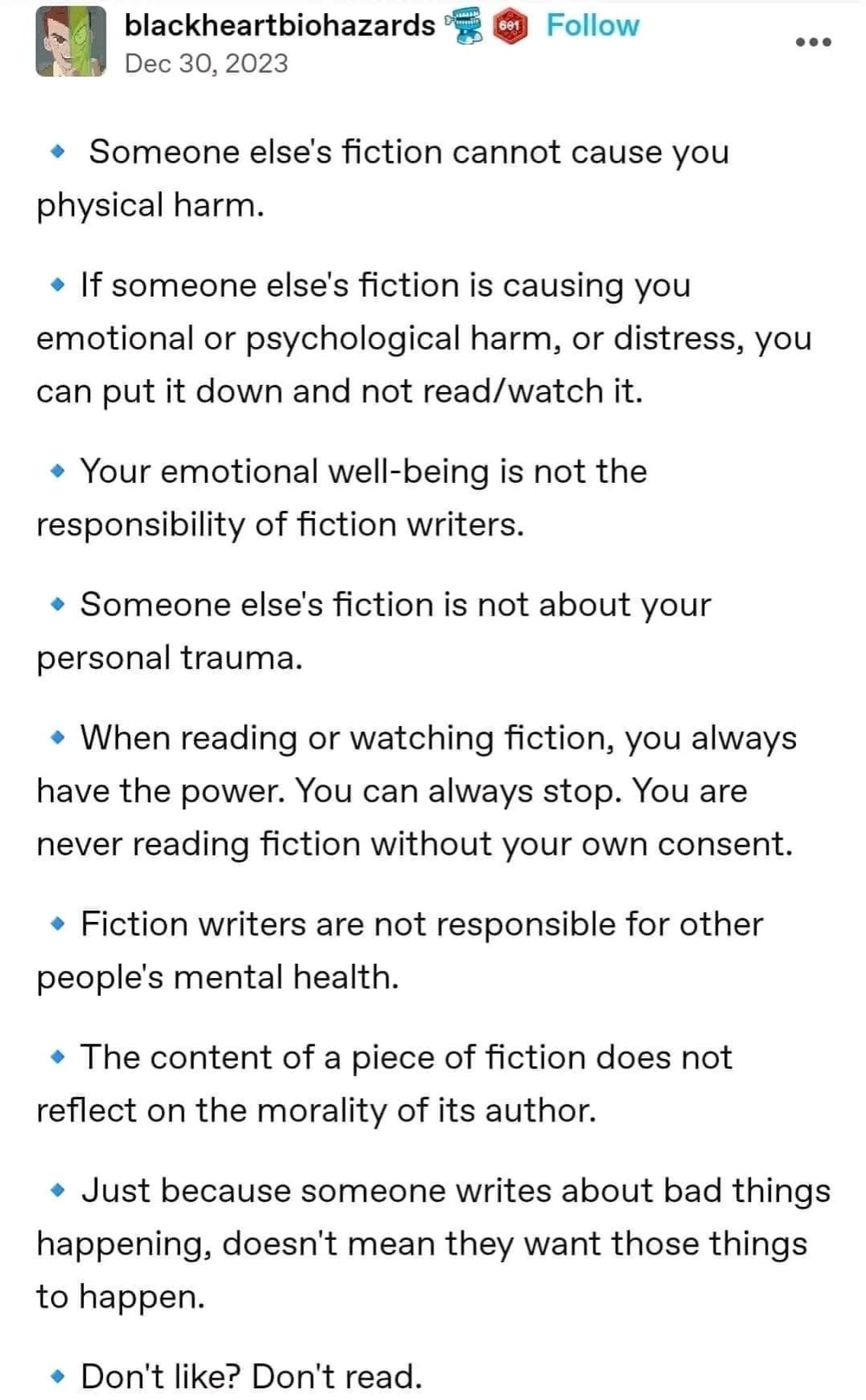 -someone else's fiction cannot cause physical harm
- if someone else's fiction is causing you emotional or psychological harm, or distress, you can put it down and not read/watch it
- your empirical well-being is not the responsibility of fiction writers 
- someone else's fiction is not about your personal trauma
- when reading or watching fiction, you always have The power. You can always stop. You are never reading fiction without your own consent.
- fiction writers are not responsible for other people's mental health. 
- the content of a piece of fiction does not reflect on the morality of its author 
- just because someone writes about bad things happening, doesn't mean they want those things to happen. 
- don't like? Don't read.