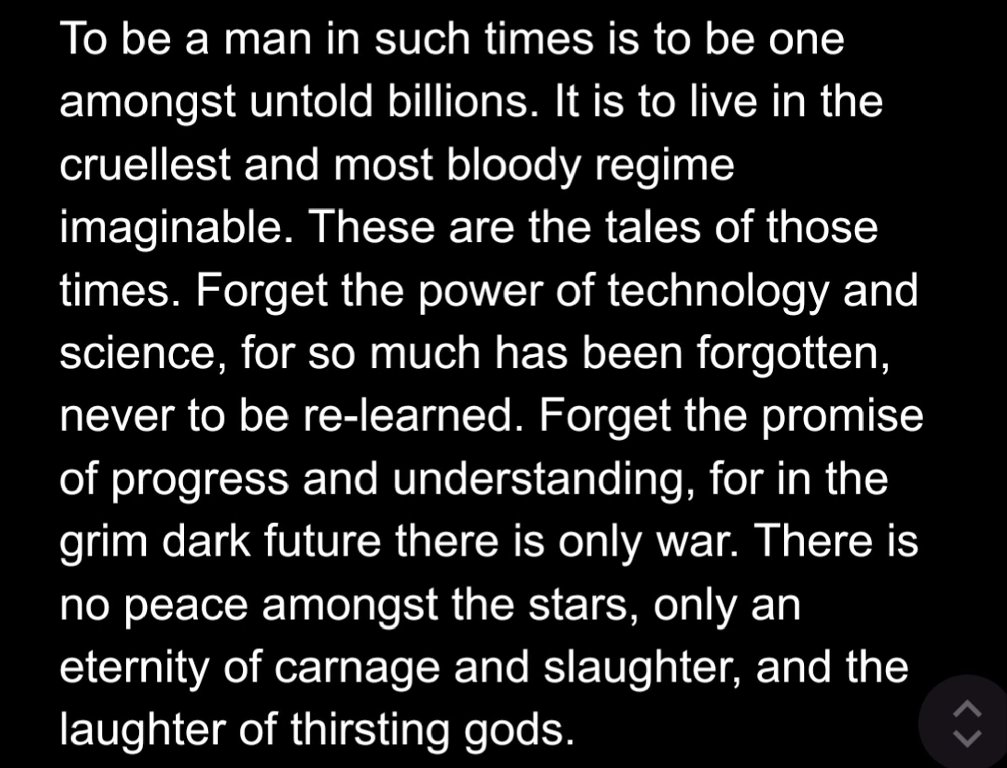 To be a man in such times is to be one amongst untold billions. It is to live in the cruellest and most bloody regime imaginable. These are the tales of those times. Forget the power of technology and science, for so much has been forgotten, never to be re-learned. Forget the promise of progress and understanding, for in the grim dark future there is only war. There is no peace amongst the stars, only an eternity of carnage and slaughter, and the laughter of thirsting gods.