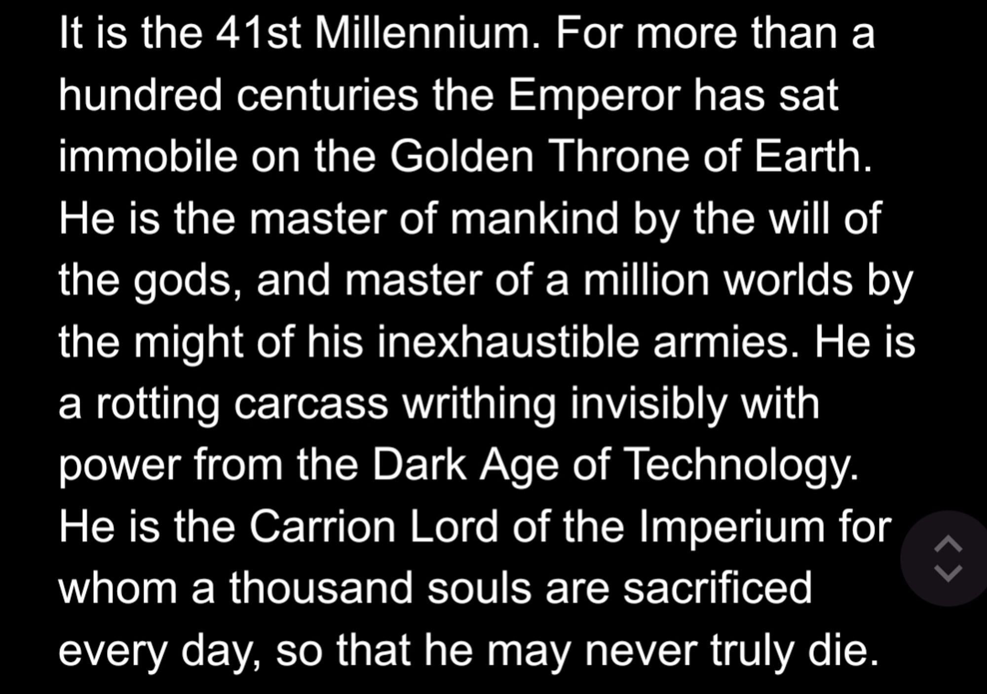 It is the 41st Millennium. For more than a hundred centuries the Emperor has sat immobile on the Golden Throne of Earth. He is the master of mankind by the will of the gods, and master of a million worlds by the might of his inexhaustible armies. He is a rotting carcass writhing invisibly with power from the Dark Age of Technology. He is the Carrion Lord of the Imperium for whom a thousand souls are sacrificed every day, so that he may never truly die.