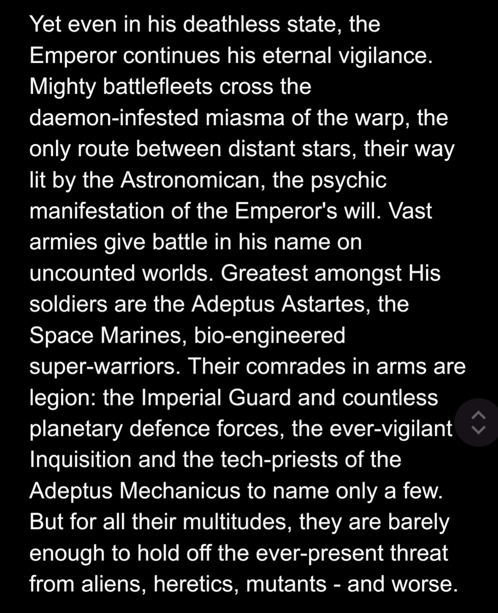 Yet even in his deathless state, the Emperor continues his eternal vigilance. Mighty battlefleets cross the daemon-infested miasma of the warp, the only route between distant stars, their way lit by the Astronomican, the psychic manifestation of the Emperor's will. Vast armies give battle in his name on uncounted worlds. Greatest amongst His soldiers are the Adeptus Astartes, the Space Marines, bio-engineered super-warriors. Their comrades in arms are legion: the Imperial Guard and countless planetary defence forces, the ever-vigilant Inquisition and the tech-priests of the Adeptus Mechanicus to name only a few. But for all their multitudes, they are barely enough to hold off the ever-present threat from aliens, heretics, mutants - and worse.