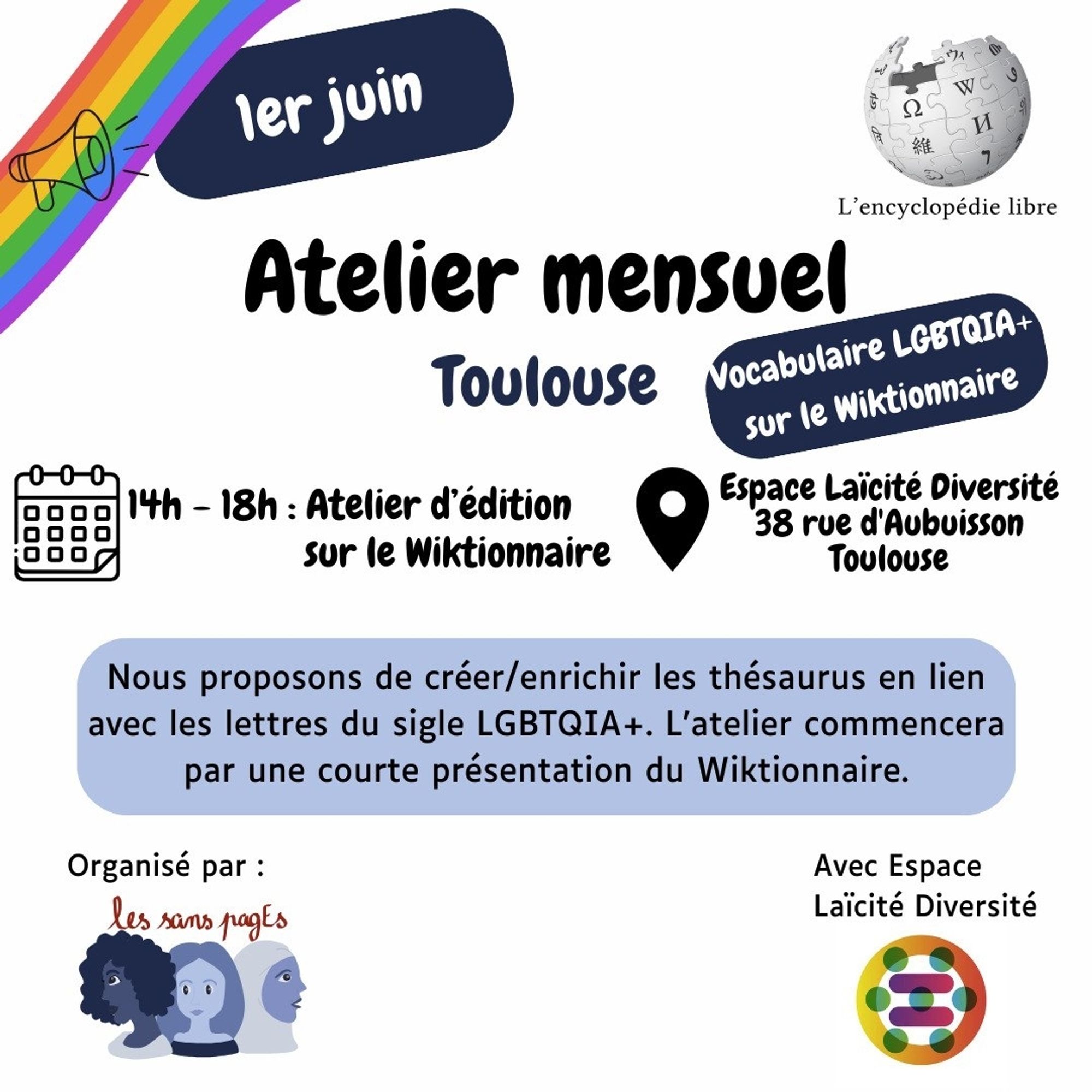 1er juin

Atelier mensuel Toulouse

Vocabulaire LGBTQIA+ sur le Wiktionnaire 

14h-18h atelier d'édition sur le wiktionnaire

Espace Laïcité Diversité 
38 rue d'Aubuisson
Toulouse

Nous proposons de créer/enrichir les thésaurus en lien avec les lettres du sigle LGBTQIA+. L'atelier commencera par une courte présentation du Wiktionnaire.

Organisé par les sans pagEs 
Avec Espace Laïcité Diversité