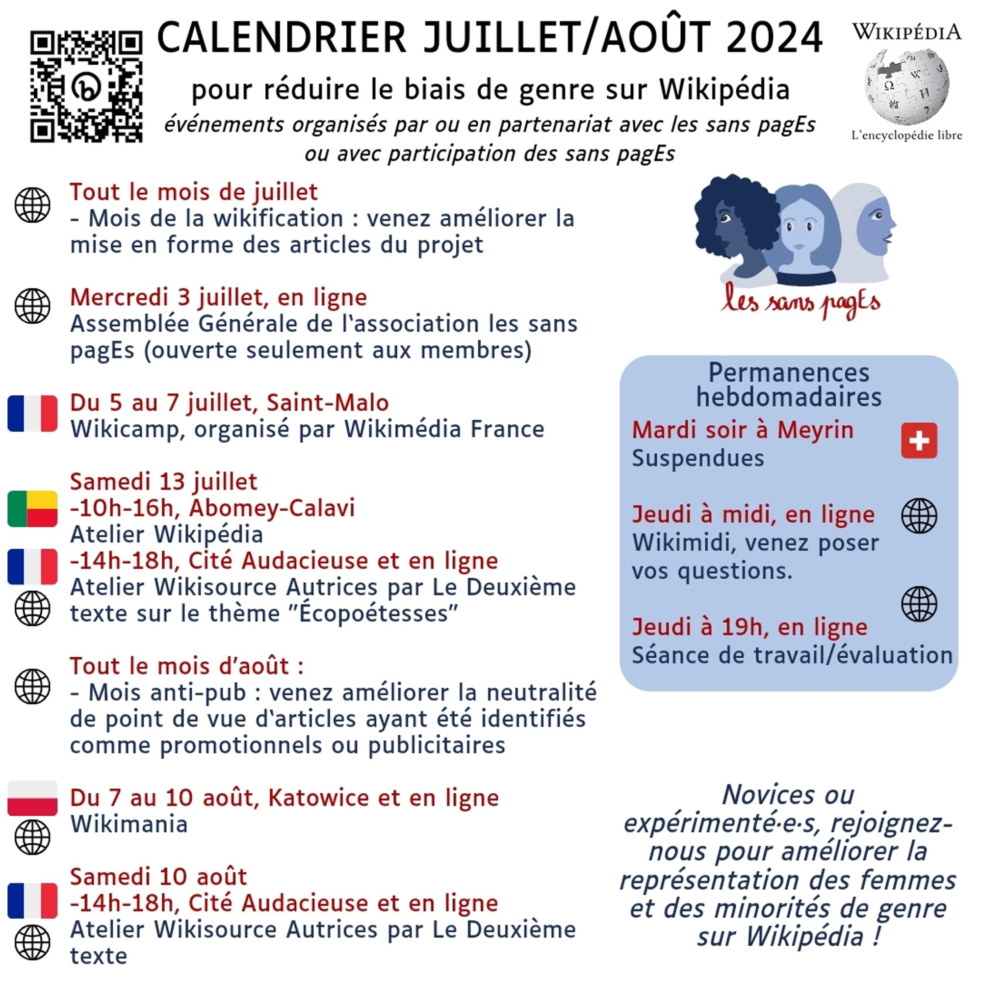 Calendrier juiLLET/AOÛT 2024
pour réduire le biais de genre sur Wikipédia
événements organisés par ou en partenariat avec les sans pagEs
ou avec participation des sans pagEs

Tout le mois de juillet
- Mois de la wikification : venez améliorer la mise en forme des articles du projet

Mercredi 3 juillet, en ligne
Assemblée Générale de l‘association les sans pagEs (ouverte seulement aux membres)

Du 5 au 7 juillet, Saint-Malo
Wikicamp, organisé par Wikimédia France

Samedi 13 juillet
-10h-16h, Abomey-Calavi
Atelier Wikipédia
-14h-18h, Cité Audacieuse et en ligne
Atelier Wikisource Autrices par Le Deuxième texte sur le thème "Écopoétesses"

Tout le mois d’août :
- Mois anti-pub : venez améliorer la neutralité de point de vue d‘articles ayant été identifiés comme promotionnels ou publicitaires

Du 7 au 10 août, Katowice et en ligne
Wikimania

Samedi 10 août
-14h-18h, Cité Audacieuse et en ligne
Atelier Wikisource Autrices par Le Deuxième texte

Permanences hebdomadaires
Mardi soir à Meyrin