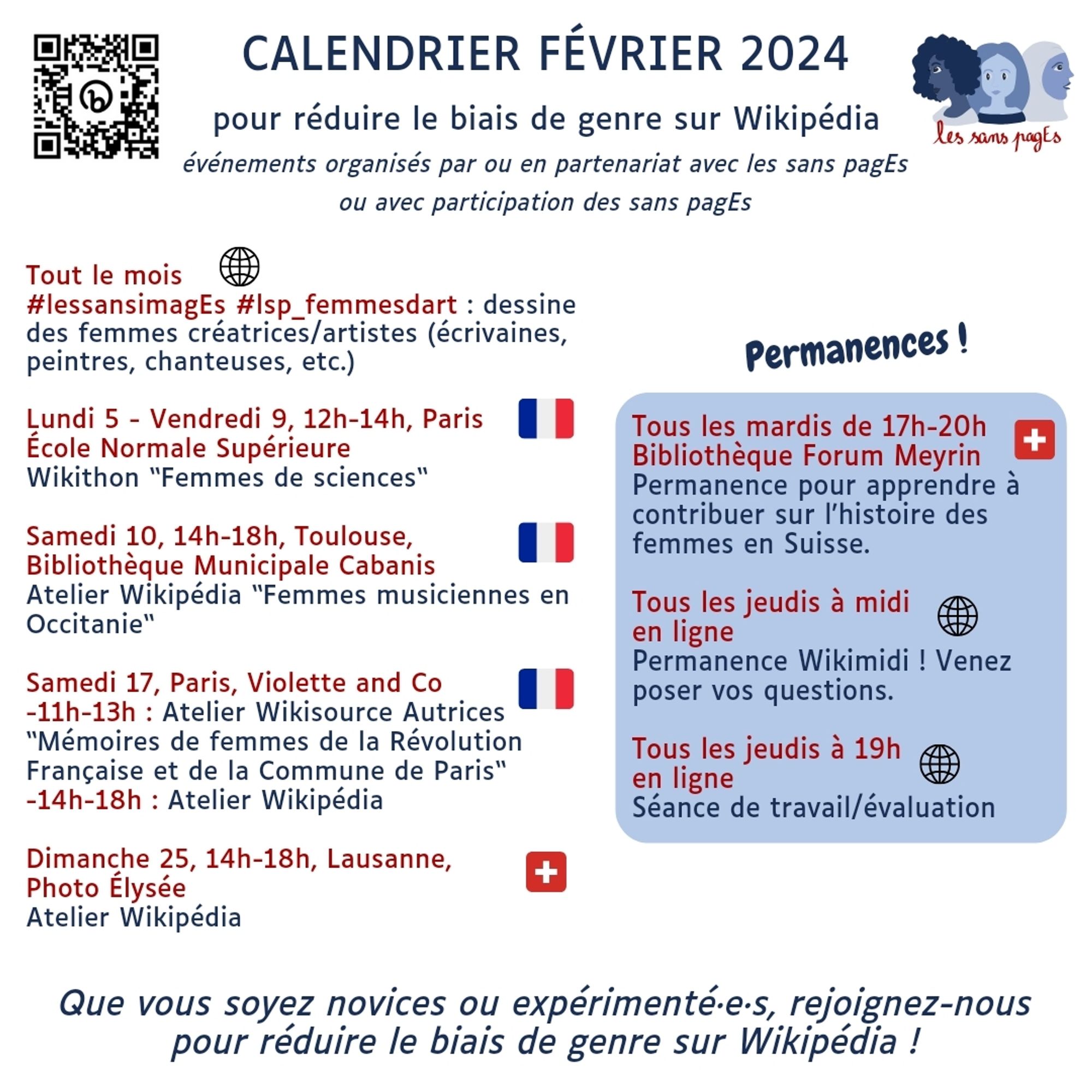 Calendrier Février 2024 

pour réduire le biais de genre sur Wikipédia événements organisés par ou en partenariat avec les sans pagEs ou avec participation des sans pagEs 

Tout le mois 

lessansimagEs #lsp_femmesdart : dessine des femmes créatrices/artistes (écrivaines, peintres, chanteuses, etc.) 

Lundi 5 - Vendredi 9, 12h-14h, Paris École Normale Supérieure Wikithon “Femmes de sciences“ 

Samedi 10, 14h-18h, Toulouse, Bibliothèque Municipale Cabanis Atelier Wikipédia “Femmes musiciennes en Occitanie“ 

Samedi 17, Paris, Violette and Co -11h-13h : Atelier Wikisource Autrices “Mémoires de femmes de la Révolution Française et de la Commune de Paris“ -14h-18h : Atelier Wikipédia 

Dimanche 25, 14h-18h, Lausanne, Photo Élysée Atelier Wikipédia 

Permanences ! Tous les mardis de 17h-20h Bibliothèque Forum Meyrin Permanence pour apprendre à contribuer sur l'histoire des femmes en Suisse. 

Tous les jeudis à midi en ligne Permanence Wikimidi ! 

Tous les jeudis à 19h : séance évaluation