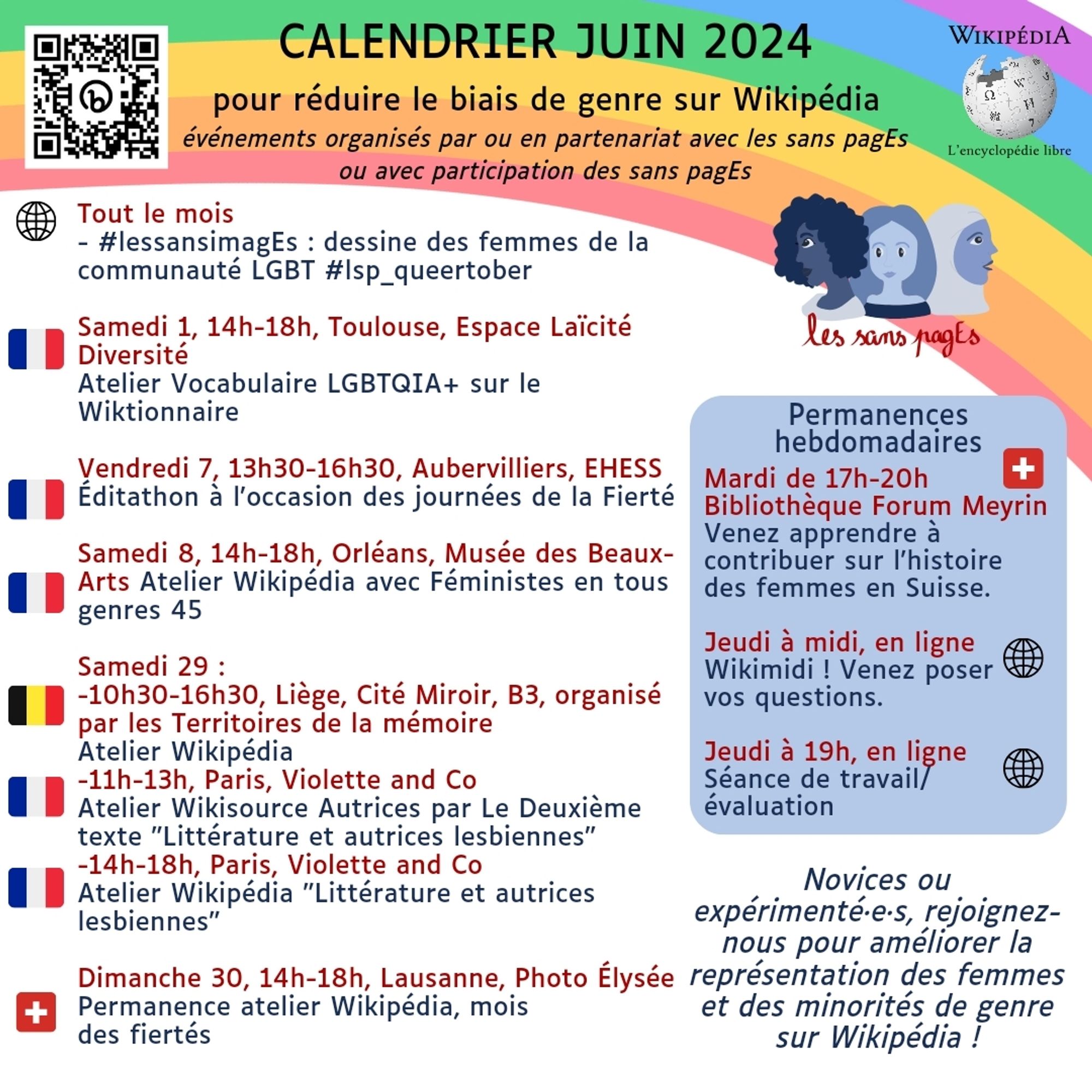 Calendrier juin 2024 

pour réduire le biais de genre sur Wikipédia événements organisés par ou en partenariat avec les sans pagEs ou avec participation des sans pagEs 

Tout le mois - #lessansimagEs : dessine des femmes de la communauté LGBT #lsp_queertober 

Samedi 1, 14h-18h, Toulouse, Espace Laïcité Diversité Atelier Vocabulaire LGBTQIA+ sur le Wiktionnaire 

Vendredi 7, 13h30-16h30, Aubervilliers, EHESS Éditathon à l'occasion des journées de la Fierté 

Samedi 8, 14h-18h, Orléans, Musée des Beaux-Arts Atelier Wikipédia 

Samedi 29 : -10h30-16h30, Liège, Cité Miroir, B3, organisé par les Territoires de la mémoire Atelier Wikipédia -11h-13h, Paris, Violette and Co Atelier Wikisource Autrices par Le Deuxième texte "Littérature et autrices lesbiennes" -14h-18h, Paris, Violette and Co Atelier Wikipédia "Littérature et autrices lesbiennes" 

Dimanche 30, 14h-18h, Lausanne, Photo Élysée Permanence atelier Wikipédia, mois des fiertés 

Permanences hebdomadaires Mardi de 17h-20h Bibliothèq