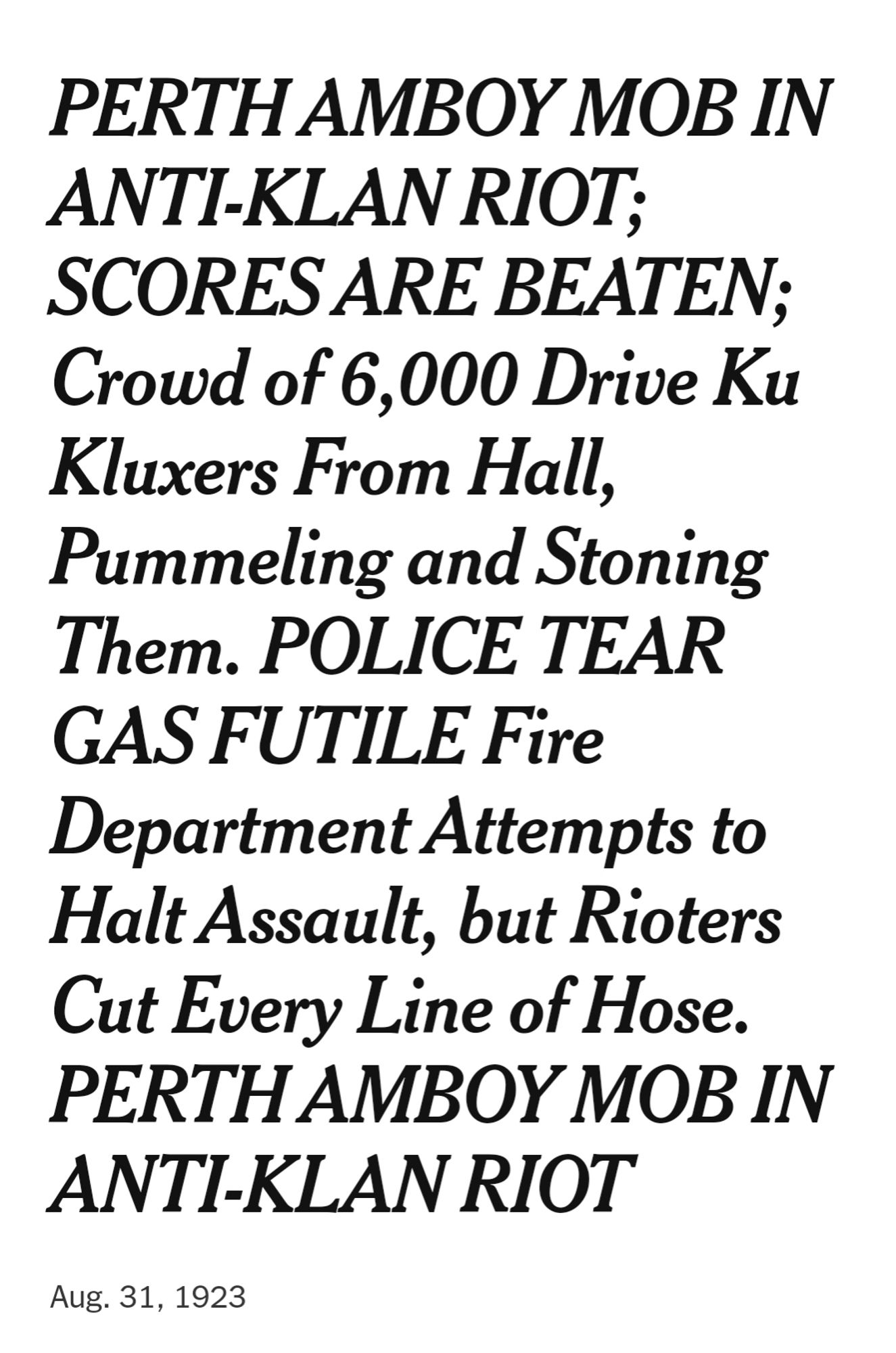 PERTH AMBOY MOB IN ANTI-KLAN RIOT; SCORES ARE BEATEN; Crowd of 6,000 Drive Ku Kluxers From Hall, Pummeling and Stoning Them. POLICE TEAR GAS FUTILE Fire Department Attempts to Halt Assault, but Rioters Cut Every Line of Hose. PERTH AMBOY MOB IN ANTI-KLAN RIOT
Aig. 31, 1923