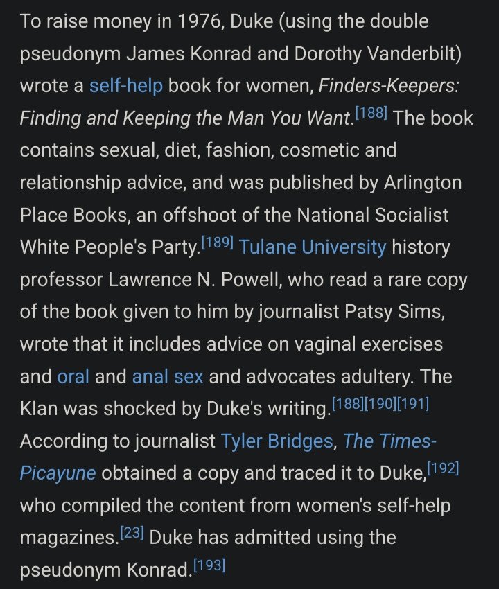 David Duke's wikipedia page, under Other Publications: To raise money in 1976, Duke (using the double pseudonym James Konrad and Dorothy Vanderbilt) wrote a self-help book for women, Finders-Keepers: Finding and Keeping the Man You Want.[188] The book contains sexual, diet, fashion, cosmetic and relationship advice, and was published by Arlington Place Books, an offshoot of the National Socialist White People's Party.[189] Tulane University history professor Lawrence N. Powell, who read a rare copy of the book given to him by journalist Patsy Sims, wrote that it includes advice on vaginal exercises and oral and anal sex and advocates adultery. The Klan was shocked by Duke's writing.[188][190][191] According to journalist Tyler Bridges, The Times-Picayune obtained a copy and traced it to Duke,[192] who compiled the content from women's self-help magazines.[23] Duke has admitted using the pseudonym Konrad.[193]