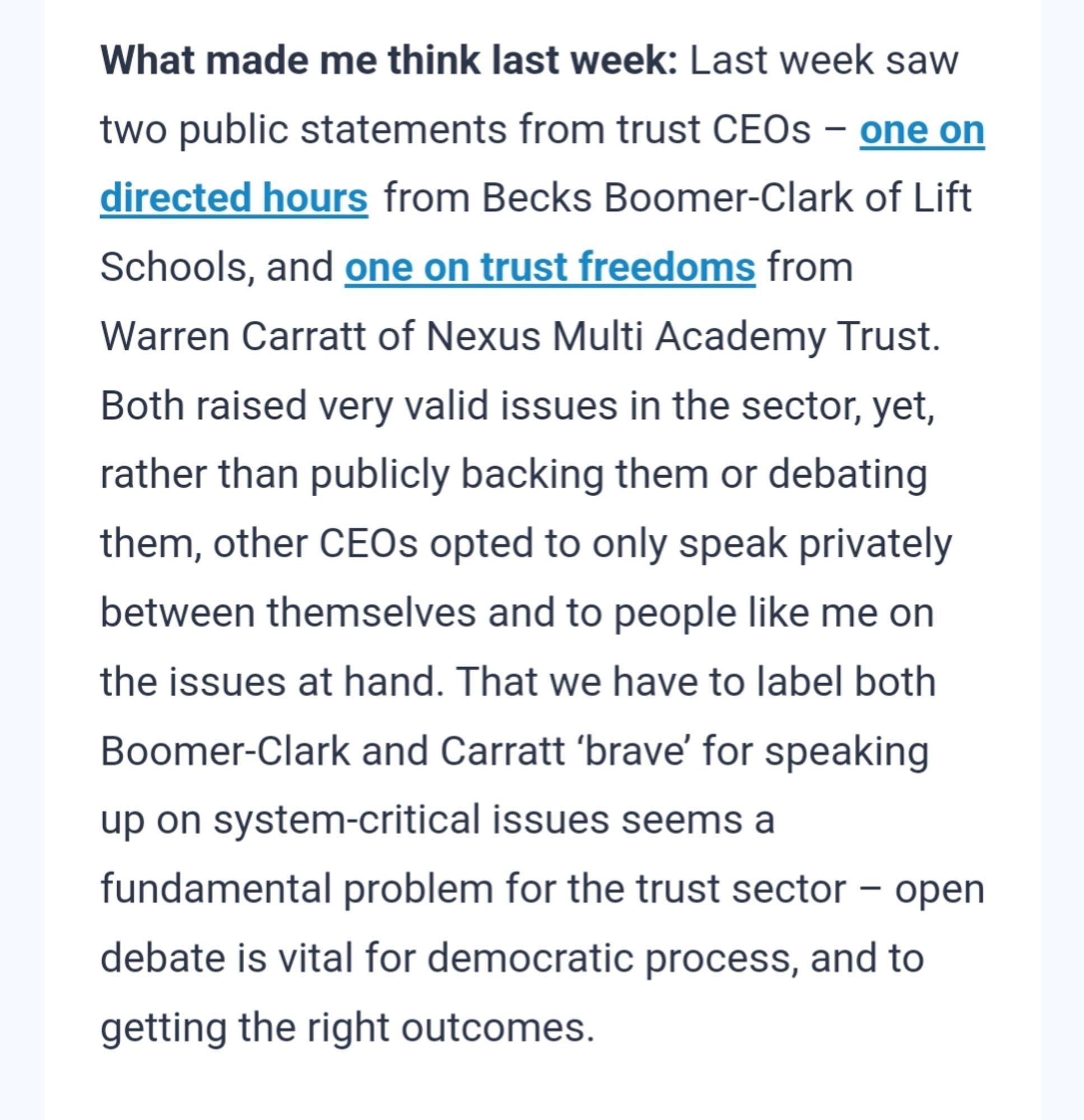 What made me think last week: Last week saw two public statements from trust CEOs – one on directed hours from Becks Boomer-Clark of Lift Schools, and one on trust freedoms from Warren Carratt of Nexus Multi Academy Trust. Both raised very valid issues in the sector, yet, rather than publicly backing them or debating them, other CEOs opted to only speak privately between themselves and to people like me on the issues at hand. That we have to label both Boomer-Clark and Carratt ‘brave’ for speaking up on system-critical issues seems a fundamental problem for the trust sector – open debate is vital for democratic process, and to getting the right outcomes.