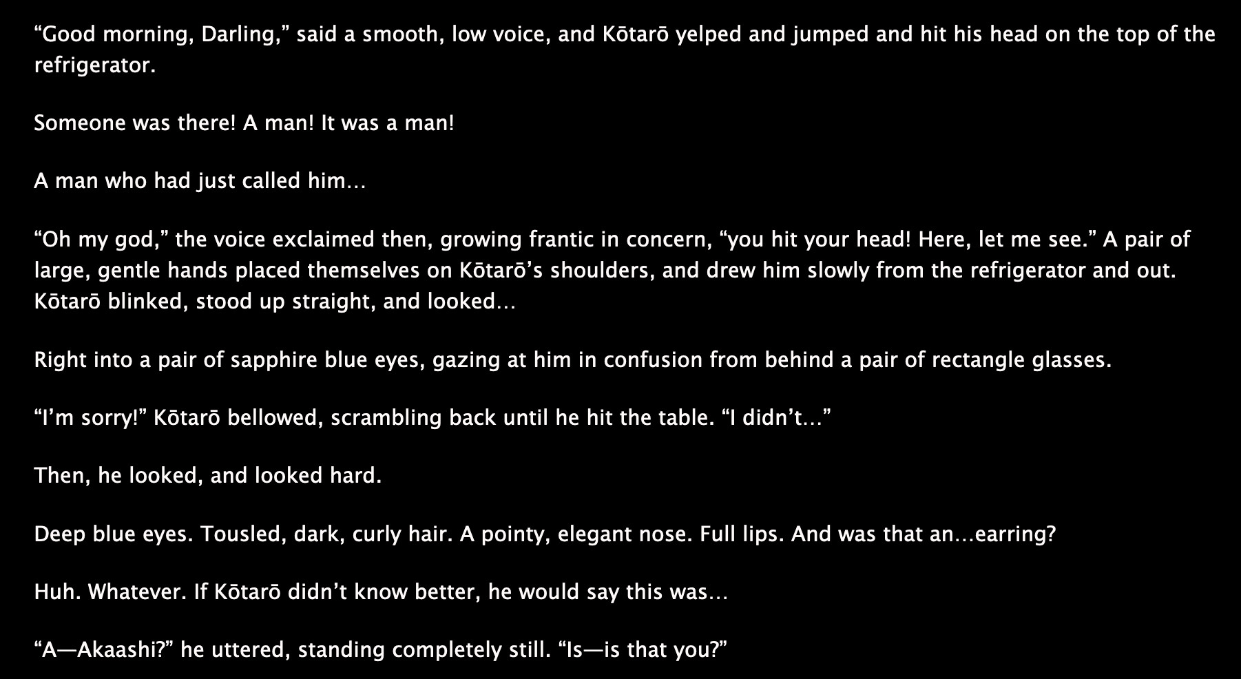 “Good morning, Darling,” said a smooth, low voice, and Kōtarō yelped and jumped and hit his head on the top of the refrigerator. 

Someone was there! A man! It was a man!

A man who had just called him…

“Oh my god,” the voice exclaimed then, growing frantic in concern, “you hit your head! Here, let me see.” A pair of large, gentle hands placed themselves on Kōtarō’s shoulders, and drew him slowly from the refrigerator and out. Kōtarō blinked, stood up straight, and looked…

Right into a pair of sapphire blue eyes, gazing at him in confusion from behind a pair of rectangle glasses. 

“I’m sorry!” Kōtarō bellowed, scrambling back until he hit the table. “I didn’t…”

Then, he looked, and looked hard.

Deep blue eyes. Tousled, dark, curly hair. A pointy, elegant nose. Full lips. And was that an…earring? 

Huh. Whatever. If Kōtarō didn’t know better, he would say this was…

“A—Akaashi?” he uttered, standing completely still. “Is—is that you?”