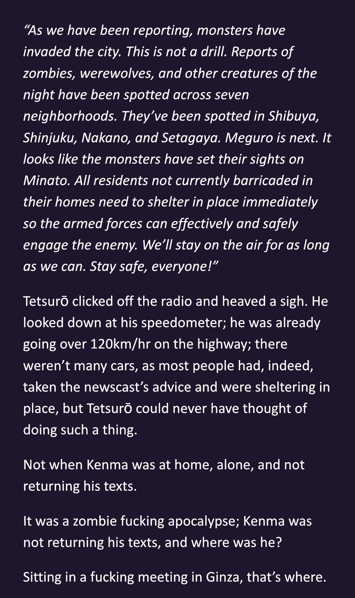 “As we have been reporting, monsters have invaded the city. This is not a drill. Reports of zombies, werewolves, and other creatures of the night have been spotted across seven neighborhoods. They’ve been spotted in Shibuya, Shinjuku, Nakano, and Setagaya. Meguro is next. It looks like the monsters have set their sights on Minato. All residents not currently barricaded in their homes need to shelter in place immediately so the armed forces can effectively and safely engage the enemy. We’ll stay on the air for as long as we can. Stay safe, everyone!”
Tetsurō clicked off the radio and heaved a sigh. He looked down at his speedometer; he was already going over 120km/hr on the highway; there weren’t many cars, as most people had, indeed, taken the newscast’s advice and were sheltering in place, but Tetsurō could never have thought of doing such a thing.
Not when Kenma was at home, alone, and not returning his texts.