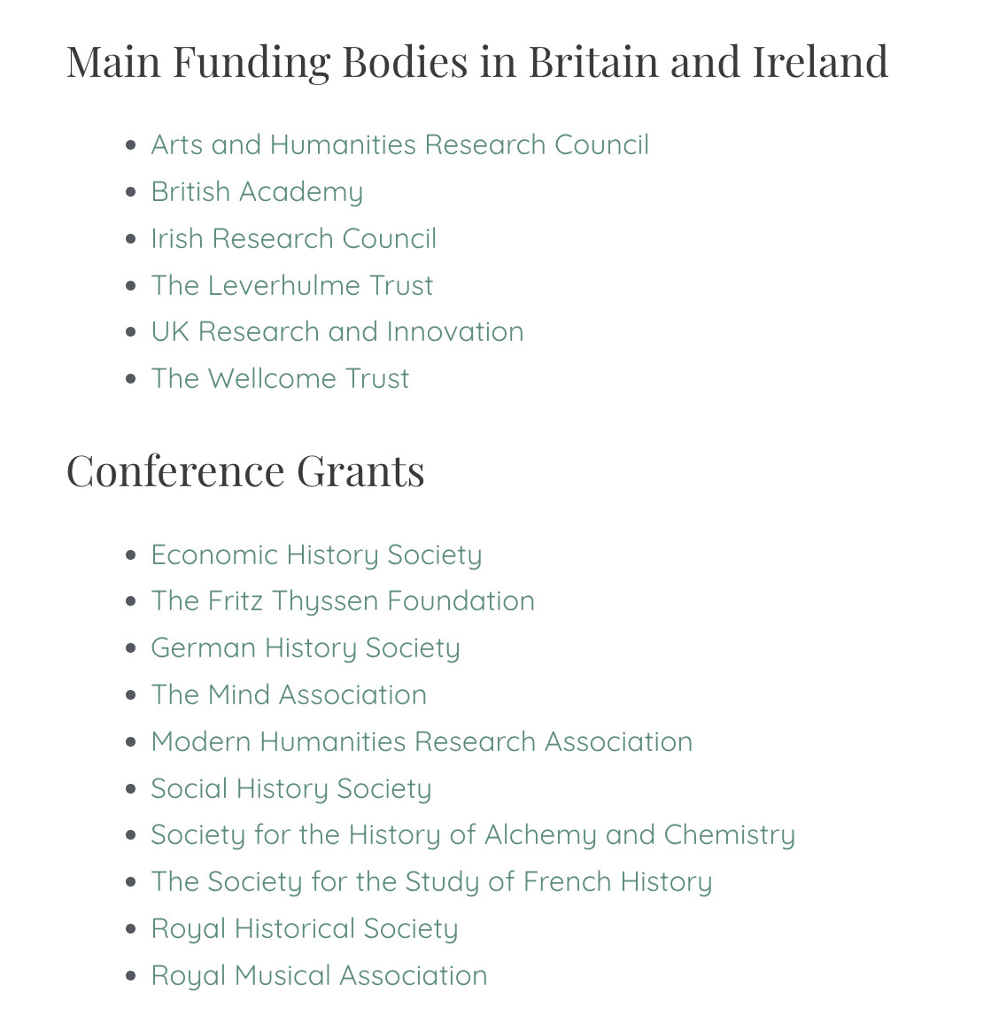 Main Funding Bodies in Britain and Ireland
Arts and Humanities Research Council
British Academy
Irish Research Council
The Leverhulme Trust
UK Research and Innovation
The Wellcome Trust
Conference Grants
Economic History Society
The Fritz Thyssen Foundation
German History Society
The Mind Association
Modern Humanities Research Association
Social History Society
Society for the History of Alchemy and Chemistry
The Society for the Study of French History
Royal Historical Society
Royal Musical Association