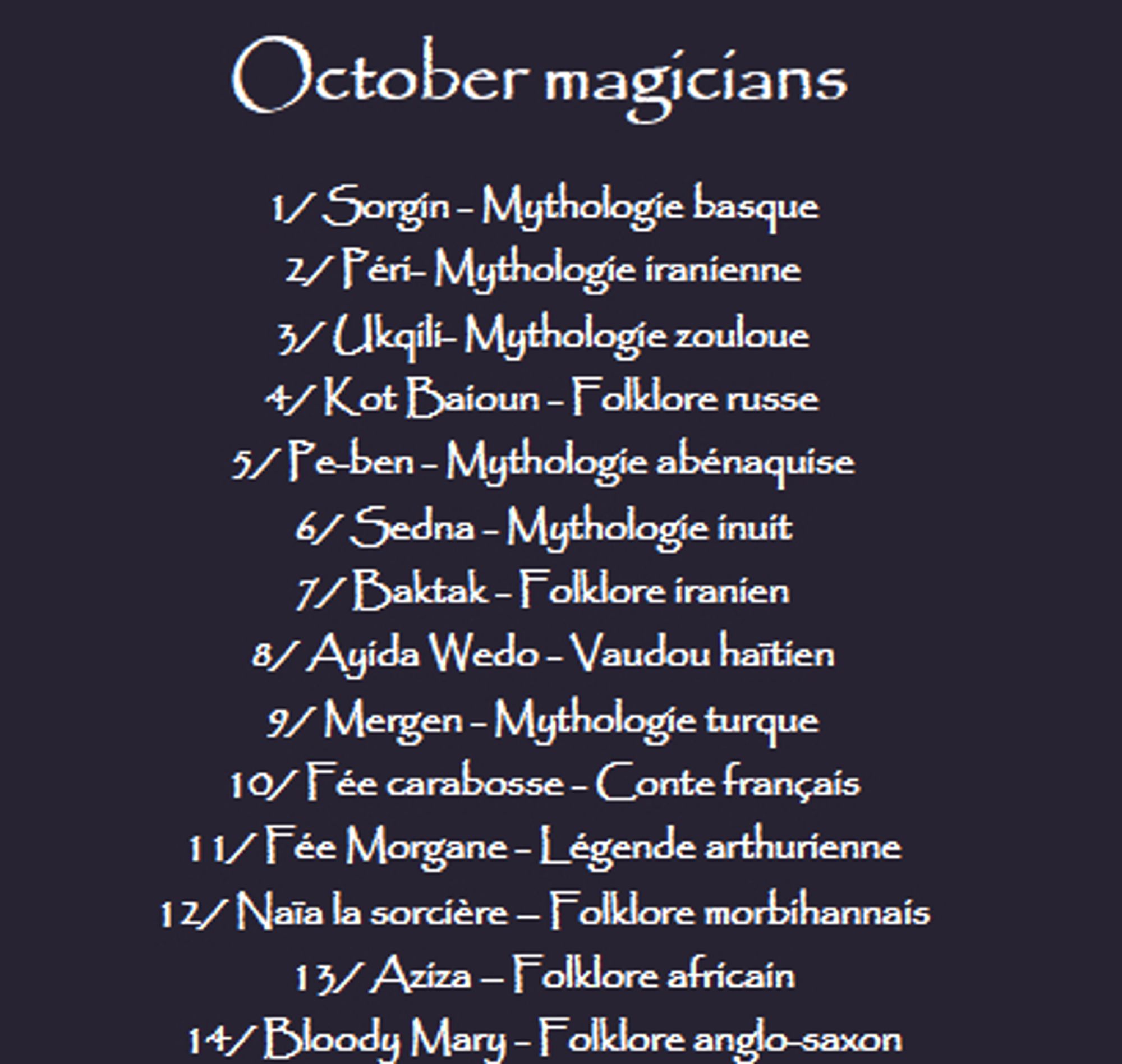 La liste pour mon drawtober October magicians : 
1/ Sorgin - Mythologie basque
2/ Péri- Mythologie iranienne
3/ Ukqili- Mythologie zouloue
4/ Kot Baioun - Folklore russe
5/ Pe-ben - Mythologie abénaquise
6/ Sedna - Mythologie inuit
7/ Baktak - Folklore iranien
8/ Ayida Wedo - Vaudou haïtien
9/ Mergen - Mythologie turque
10/ Fée carabosse - Conte français
11/ Fée Morgane - Légende arthurienne
12/ Naïa la sorcière – Folklore morbihannais
13/ Aziza – Folklore africain
14/ Bloody Mary - Folklore anglo-saxon
15/ La Corriveau – Folklore québécois