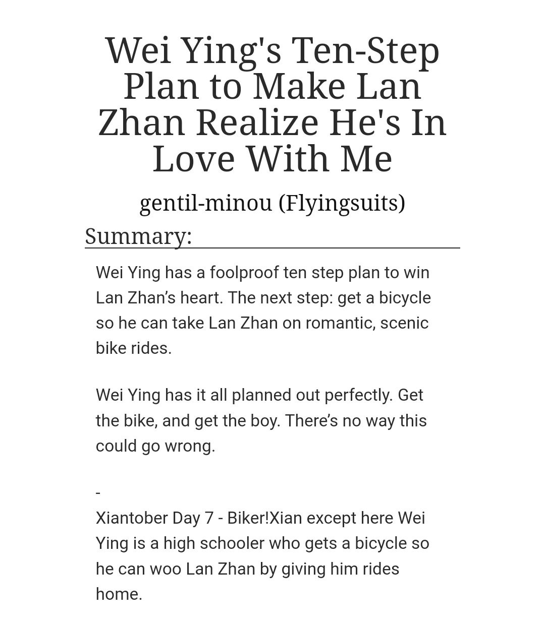 Wei Ying's Ten-Step Plan to Make Lan Zhan Realize He's In Love With Me 

Summary: 

Wei Ying has a foolproof ten step plan to win Lan Zhan’s heart. The next step: get a bicycle so he can take Lan Zhan on romantic, scenic bike rides.

Wei Ying has it all planned out perfectly. Get the bike, and get the boy. There’s no way this could go wrong.

    -

Xiantober Day 7 - Biker!Xian except here Wei Ying is a high schooler who gets a bicycle so he can woo Lan Zhan by giving him rides home.