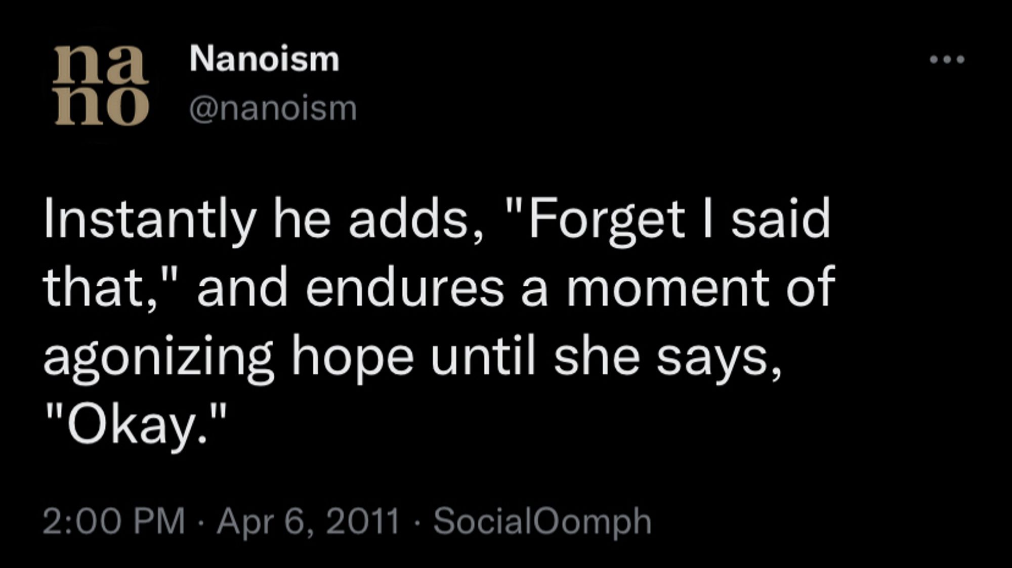 [Nanoism tweet] Instantly he adds, "Forget I said that," and endures a moment of agonizing hope until she says, "Okay."