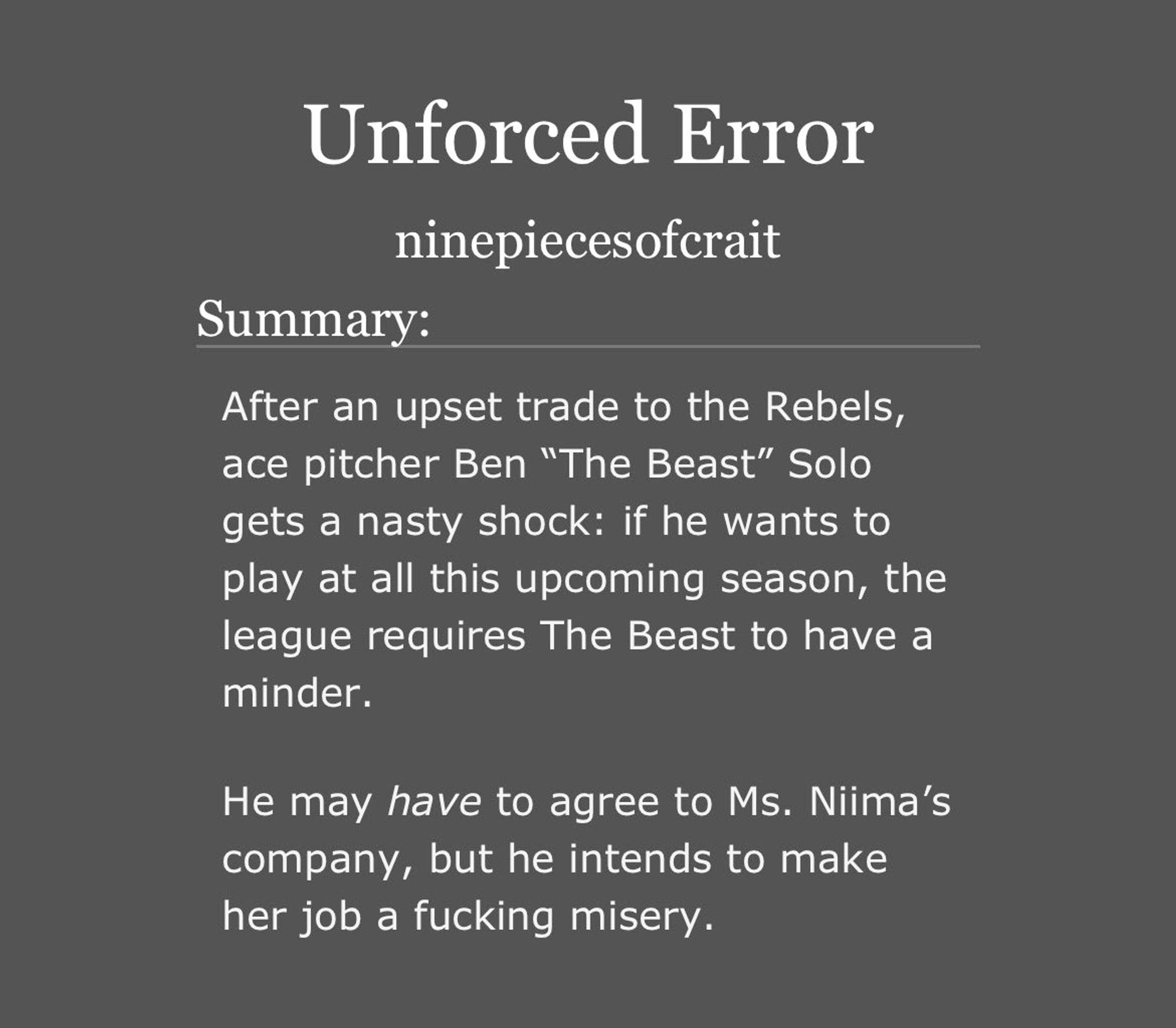 screenshot of the unforced error ao3 summary that reads as follows: 

    After an upset trade to the Rebels, ace pitcher Ben “The Beast” Solo gets a nasty shock: if he wants to play at all this upcoming season, the league requires The Beast to have a minder.

    He may have to agree to Ms. Niima’s company, but he intends to make her job a fucking misery.