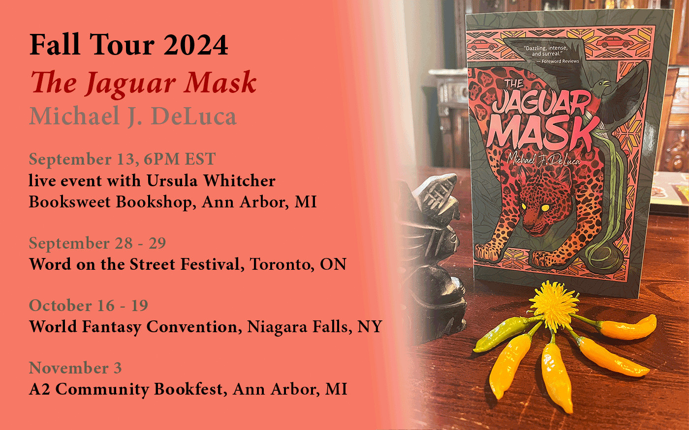 Photo of THE JAGUAR MASK with chiles and a random spiny lettuce flower, with the words: Fall Tour 2024 The Jaguar Mask Michael J. DeLuca September 13, 6PM EST live event with Ursula Whitcher Booksweet Bookshop, Ann Arbor, MI September 28 - 29 Word on the Street Festival, Toronto, ON October 16 - 19 World Fantasy Convention, Niagara Falls, NY November 3 A2 Community Bookfest, Ann Arbor, MI