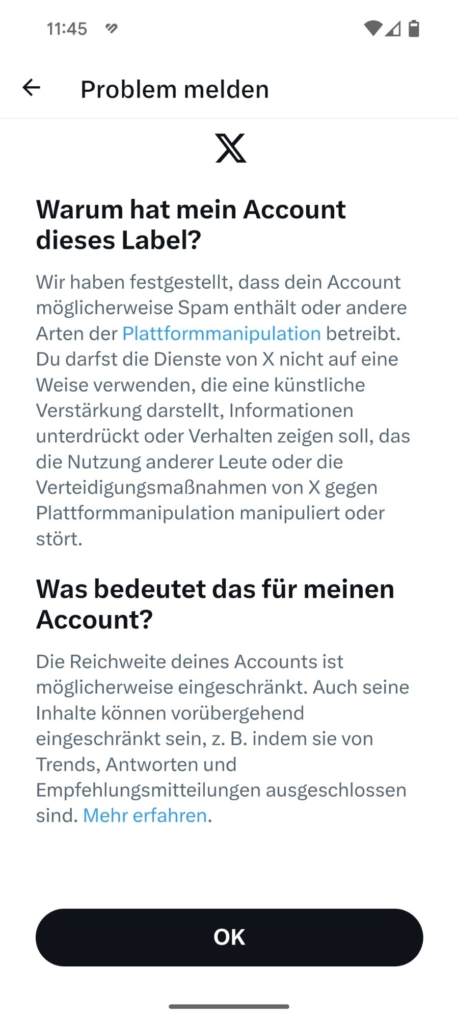 Warum hat mein Account dieses Label?
Wir haben festgestellt, dass dein Account möglicherweise Spam enthält oder andere Arten der Plattformmanipulation betreibt. Du darfst die Dienste von X nicht auf eine Weise verwenden, die eine künstliche Verstärkung darstellt, Informationen unterdrückt oder Verhalten zeigen soll, das die Nutzung anderer Leute oder die Verteidigungsmaßnahmen von X gegen Plattformmanipulation manipuliert oder stört.
Was bedeutet das für meinen Account?
Die Reichweite deines Accounts ist möglicherweise eingeschränkt. Auch seine Inhalte können vorübergehend eingeschränkt sein, z. B. indem sie von Trends, Antworten und Empfehlungsmitteilungen ausgeschlossen sind. Mehr erfahren.